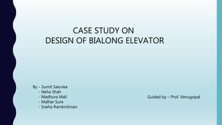 CASE STUDY ON
DESIGN OF BIALONG ELEVATOR
By – Sumit Salunke
- Neha Shah
- Madhura Mali
- Malhar Sure
- Sneha Ramkrishnan
Guided by – Prof. Venugopal
 