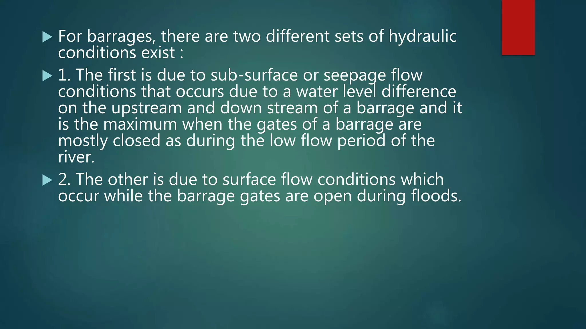  For barrages, there are two different sets of hydraulic
conditions exist :
 1. The first is due to sub-surface or seepage flow
conditions that occurs due to a water level difference
on the upstream and down stream of a barrage and it
is the maximum when the gates of a barrage are
mostly closed as during the low flow period of the
river.
 2. The other is due to surface flow conditions which
occur while the barrage gates are open during floods.
 