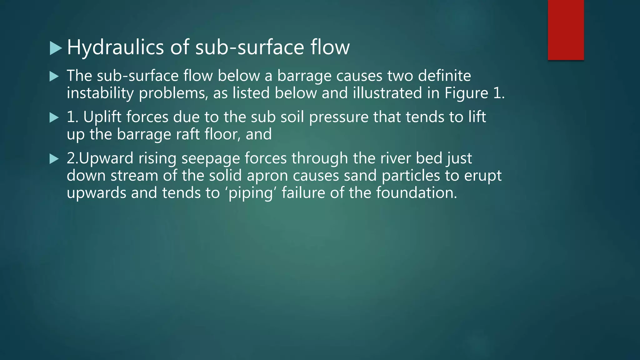  Hydraulics of sub-surface flow
 The sub-surface flow below a barrage causes two definite
instability problems, as listed below and illustrated in Figure 1.
 1. Uplift forces due to the sub soil pressure that tends to lift
up the barrage raft floor, and
 2.Upward rising seepage forces through the river bed just
down stream of the solid apron causes sand particles to erupt
upwards and tends to ‘piping’ failure of the foundation.
 