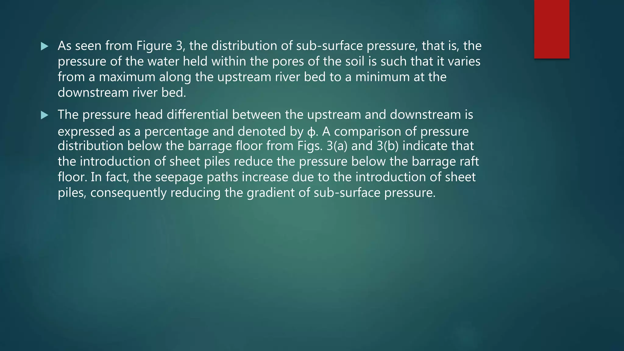  As seen from Figure 3, the distribution of sub-surface pressure, that is, the
pressure of the water held within the pores of the soil is such that it varies
from a maximum along the upstream river bed to a minimum at the
downstream river bed.
 The pressure head differential between the upstream and downstream is
expressed as a percentage and denoted by φ. A comparison of pressure
distribution below the barrage floor from Figs. 3(a) and 3(b) indicate that
the introduction of sheet piles reduce the pressure below the barrage raft
floor. In fact, the seepage paths increase due to the introduction of sheet
piles, consequently reducing the gradient of sub-surface pressure.
 