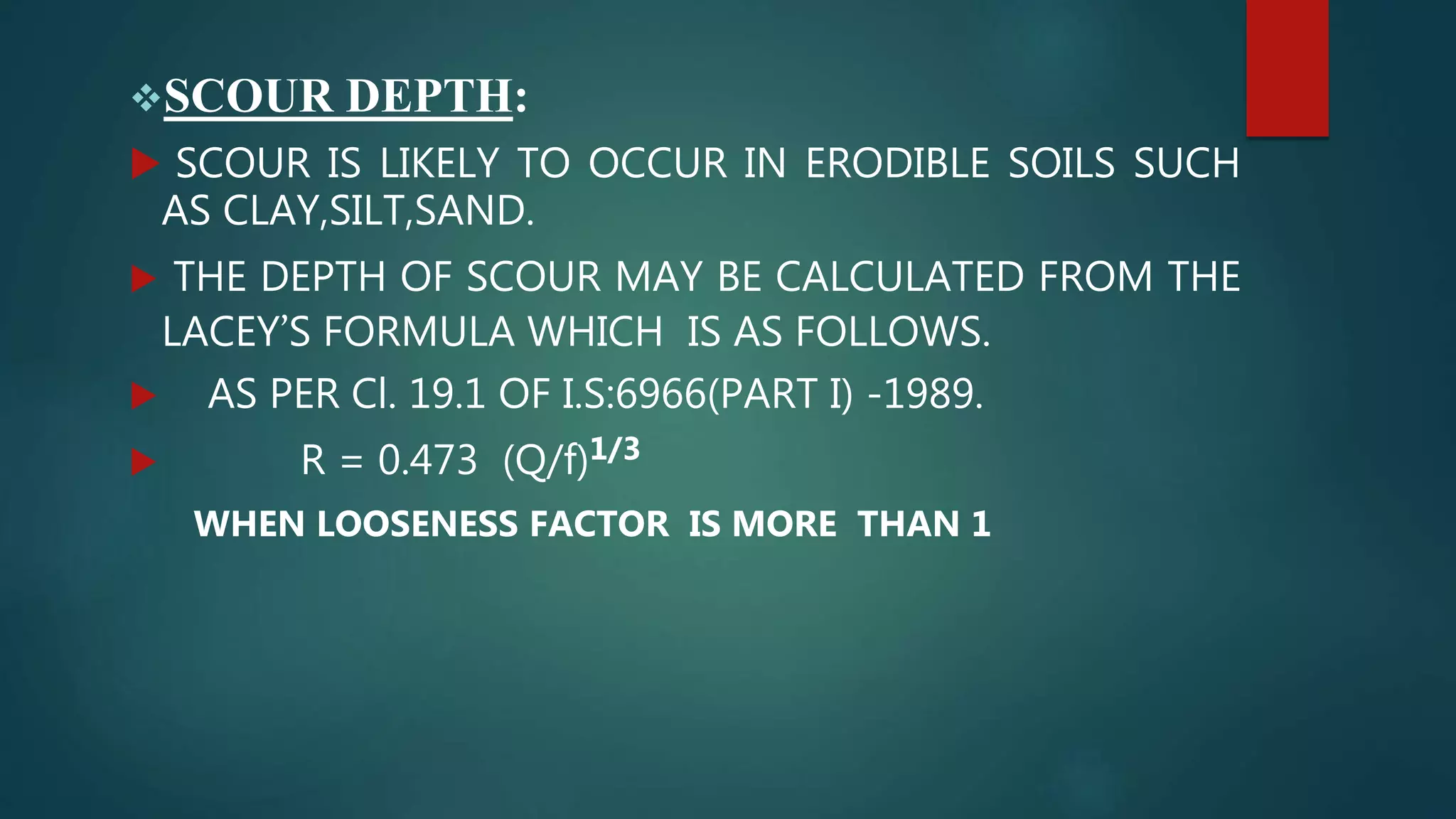 SCOUR DEPTH:
 SCOUR IS LIKELY TO OCCUR IN ERODIBLE SOILS SUCH
AS CLAY,SILT,SAND.
 THE DEPTH OF SCOUR MAY BE CALCULATED FROM THE
LACEY’S FORMULA WHICH IS AS FOLLOWS.
 AS PER Cl. 19.1 OF I.S:6966(PART I) -1989.
 R = 0.473 (Q/f)1/3
WHEN LOOSENESS FACTOR IS MORE THAN 1
 