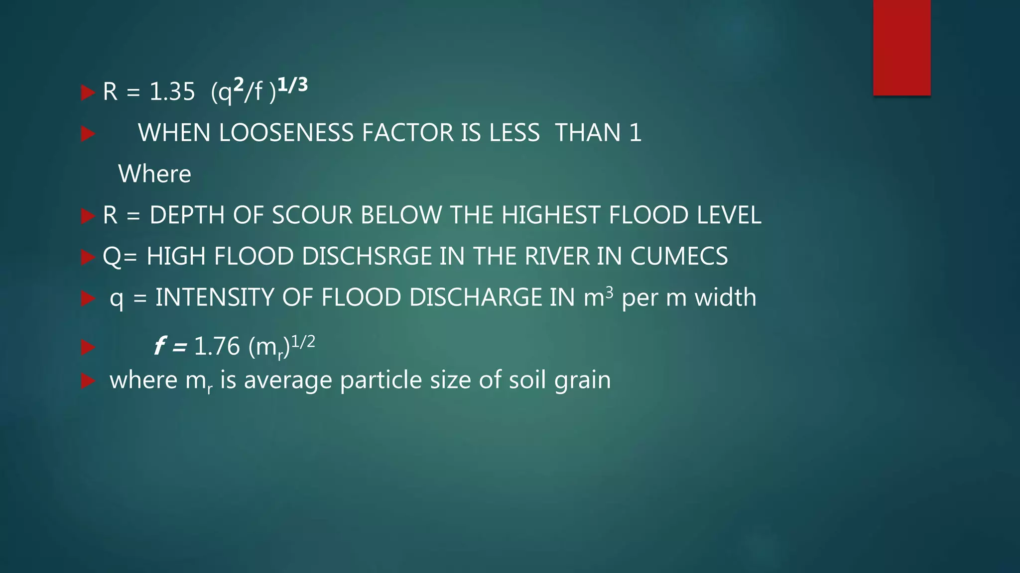  R = 1.35 (q2/f )1/3
 WHEN LOOSENESS FACTOR IS LESS THAN 1
Where
 R = DEPTH OF SCOUR BELOW THE HIGHEST FLOOD LEVEL
 Q= HIGH FLOOD DISCHSRGE IN THE RIVER IN CUMECS
 q = INTENSITY OF FLOOD DISCHARGE IN m3 per m width
 f = 1.76 (mr)1/2
 where mr is average particle size of soil grain
 