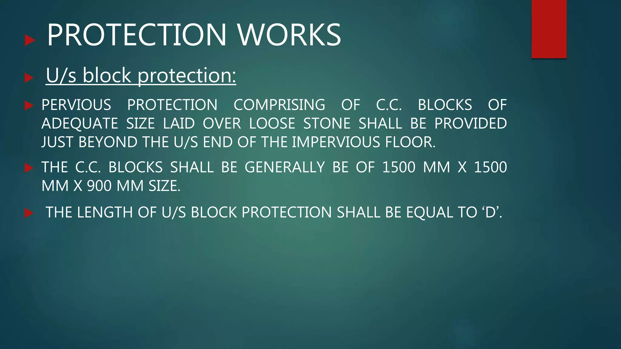  PROTECTION WORKS
 U/s block protection:
 PERVIOUS PROTECTION COMPRISING OF C.C. BLOCKS OF
ADEQUATE SIZE LAID OVER LOOSE STONE SHALL BE PROVIDED
JUST BEYOND THE U/S END OF THE IMPERVIOUS FLOOR.
 THE C.C. BLOCKS SHALL BE GENERALLY BE OF 1500 MM X 1500
MM X 900 MM SIZE.
 THE LENGTH OF U/S BLOCK PROTECTION SHALL BE EQUAL TO ‘D’.
 