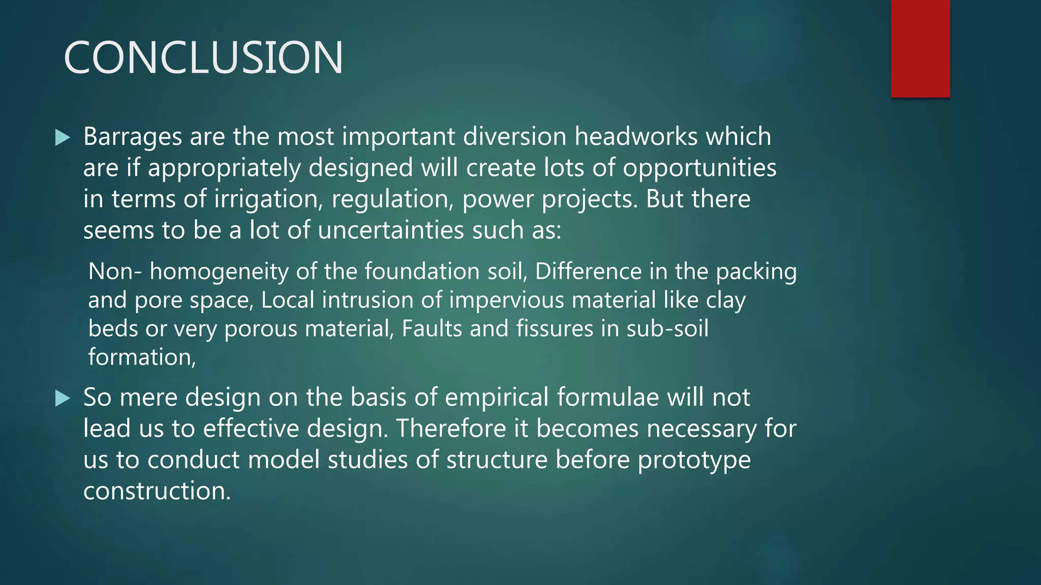 CONCLUSION
 Barrages are the most important diversion headworks which
are if appropriately designed will create lots of opportunities
in terms of irrigation, regulation, power projects. But there
seems to be a lot of uncertainties such as:
Non- homogeneity of the foundation soil, Difference in the packing
and pore space, Local intrusion of impervious material like clay
beds or very porous material, Faults and fissures in sub-soil
formation,
 So mere design on the basis of empirical formulae will not
lead us to effective design. Therefore it becomes necessary for
us to conduct model studies of structure before prototype
construction.
 