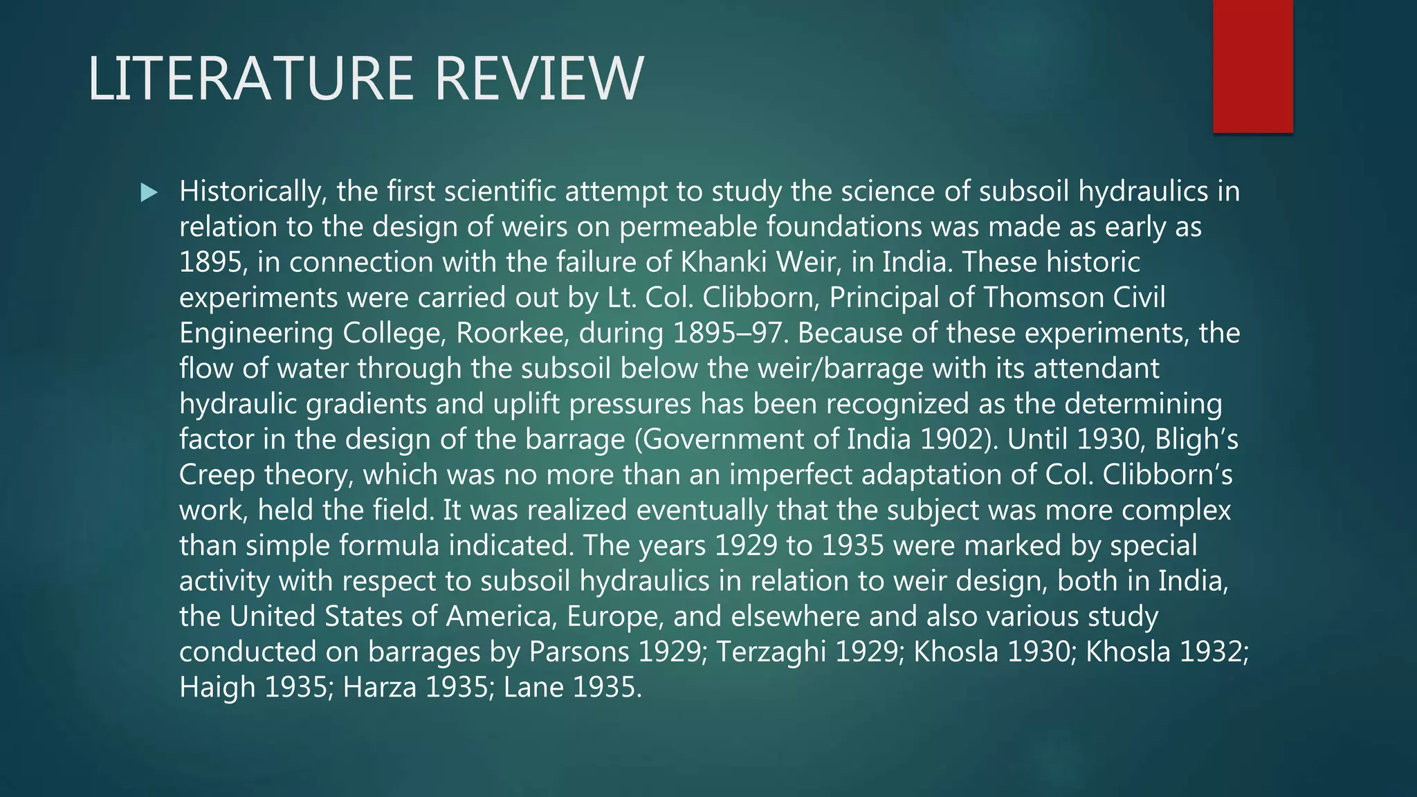 LITERATURE REVIEW
 Historically, the first scientific attempt to study the science of subsoil hydraulics in
relation to the design of weirs on permeable foundations was made as early as
1895, in connection with the failure of Khanki Weir, in India. These historic
experiments were carried out by Lt. Col. Clibborn, Principal of Thomson Civil
Engineering College, Roorkee, during 1895–97. Because of these experiments, the
flow of water through the subsoil below the weir/barrage with its attendant
hydraulic gradients and uplift pressures has been recognized as the determining
factor in the design of the barrage (Government of India 1902). Until 1930, Bligh’s
Creep theory, which was no more than an imperfect adaptation of Col. Clibborn’s
work, held the field. It was realized eventually that the subject was more complex
than simple formula indicated. The years 1929 to 1935 were marked by special
activity with respect to subsoil hydraulics in relation to weir design, both in India,
the United States of America, Europe, and elsewhere and also various study
conducted on barrages by Parsons 1929; Terzaghi 1929; Khosla 1930; Khosla 1932;
Haigh 1935; Harza 1935; Lane 1935.
 