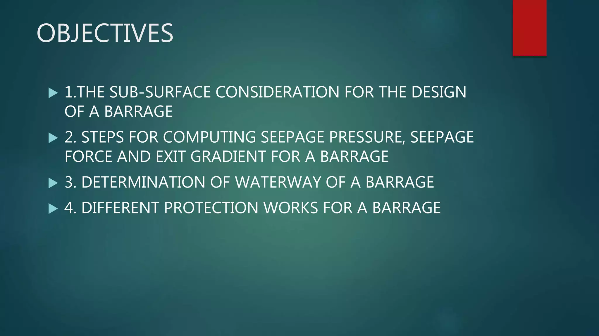 OBJECTIVES
 1.THE SUB-SURFACE CONSIDERATION FOR THE DESIGN
OF A BARRAGE
 2. STEPS FOR COMPUTING SEEPAGE PRESSURE, SEEPAGE
FORCE AND EXIT GRADIENT FOR A BARRAGE
 3. DETERMINATION OF WATERWAY OF A BARRAGE
 4. DIFFERENT PROTECTION WORKS FOR A BARRAGE
 