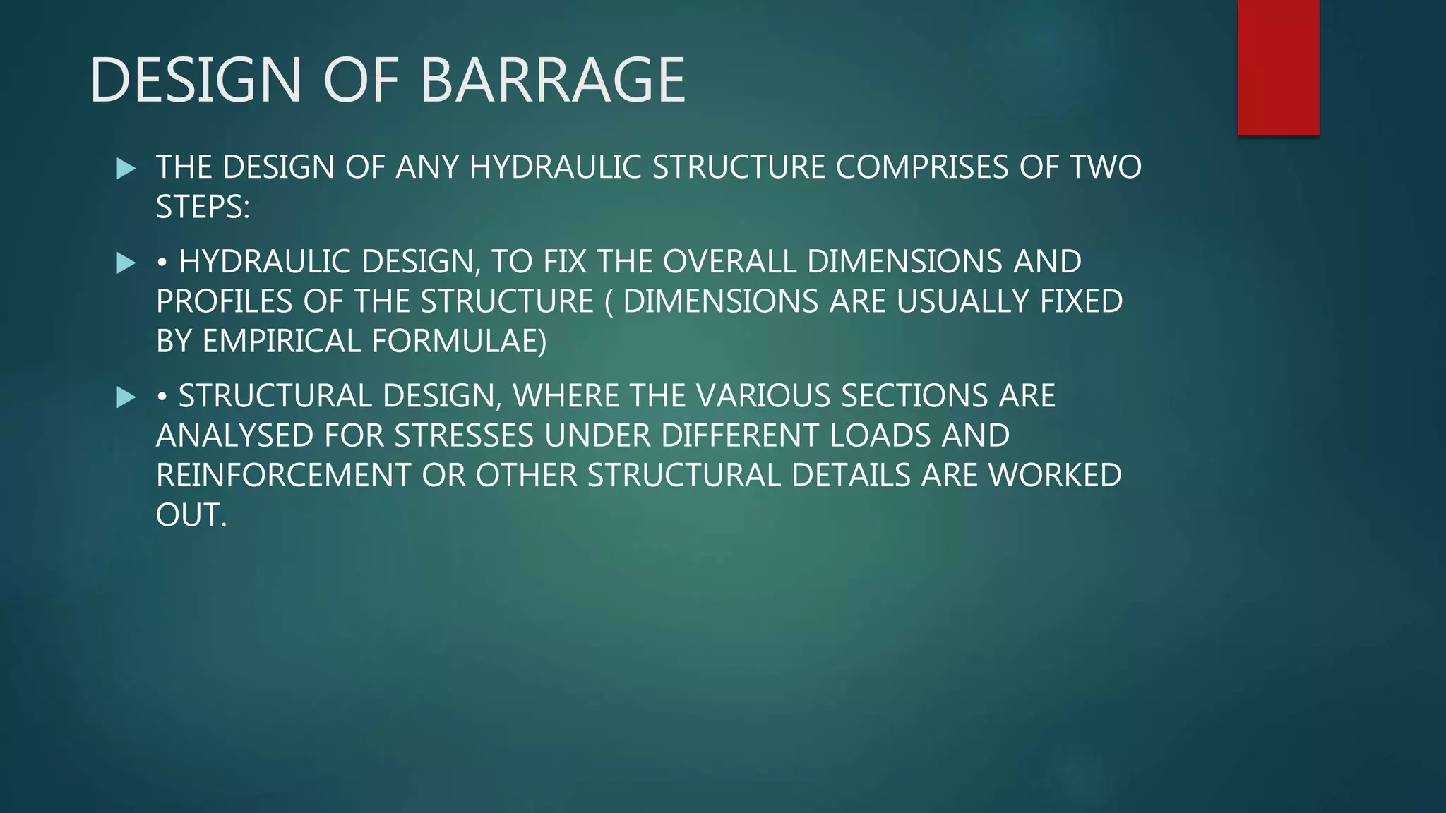DESIGN OF BARRAGE
 THE DESIGN OF ANY HYDRAULIC STRUCTURE COMPRISES OF TWO
STEPS:
 • HYDRAULIC DESIGN, TO FIX THE OVERALL DIMENSIONS AND
PROFILES OF THE STRUCTURE ( DIMENSIONS ARE USUALLY FIXED
BY EMPIRICAL FORMULAE)
 • STRUCTURAL DESIGN, WHERE THE VARIOUS SECTIONS ARE
ANALYSED FOR STRESSES UNDER DIFFERENT LOADS AND
REINFORCEMENT OR OTHER STRUCTURAL DETAILS ARE WORKED
OUT.
 