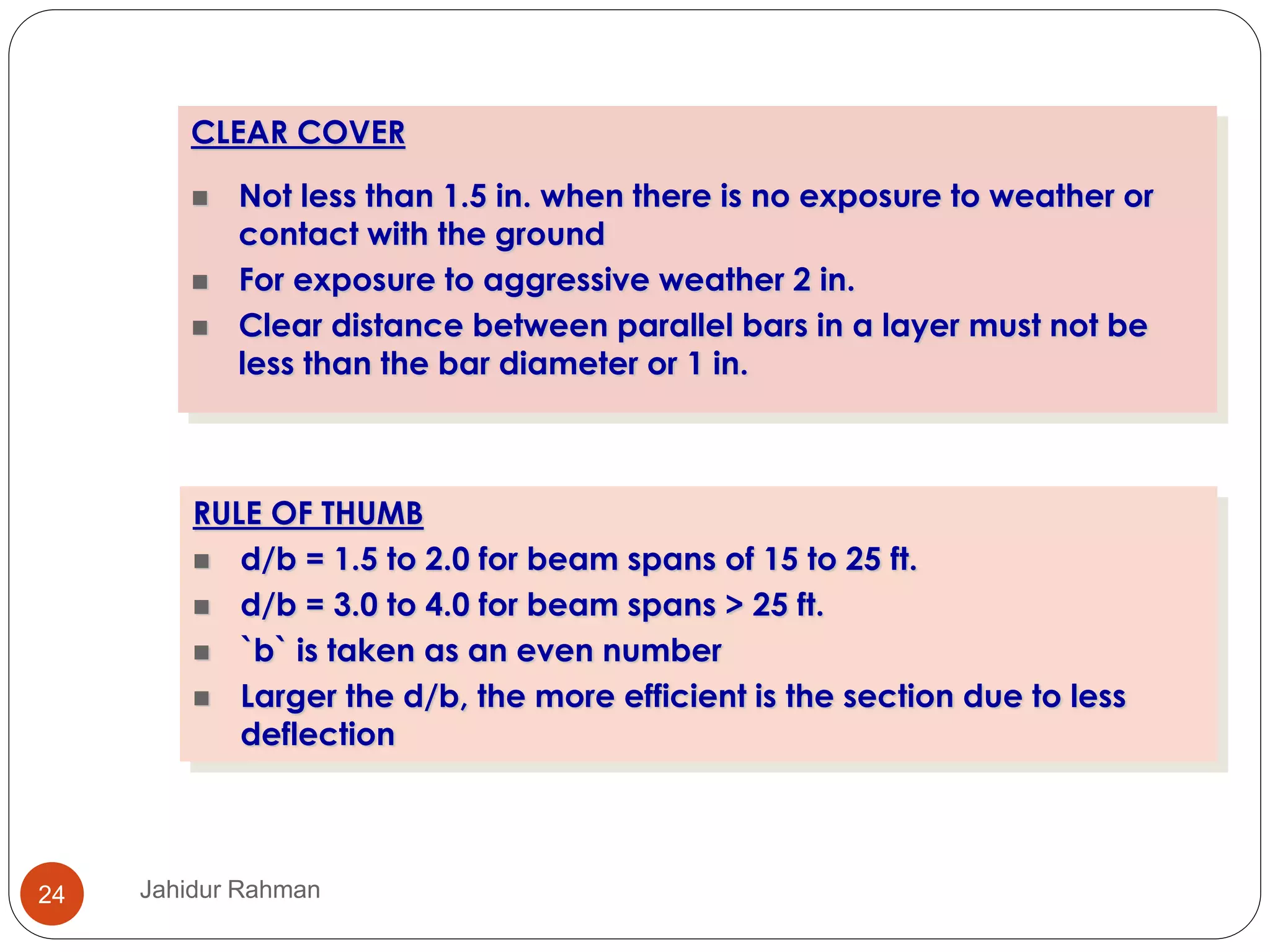 RULE OF THUMB
 d/b = 1.5 to 2.0 for beam spans of 15 to 25 ft.
 d/b = 3.0 to 4.0 for beam spans > 25 ft.
 `b` is taken as an even number
 Larger the d/b, the more efficient is the section due to less
deflection
CLEAR COVER
 Not less than 1.5 in. when there is no exposure to weather or
contact with the ground
 For exposure to aggressive weather 2 in.
 Clear distance between parallel bars in a layer must not be
less than the bar diameter or 1 in.
24 Jahidur Rahman
 