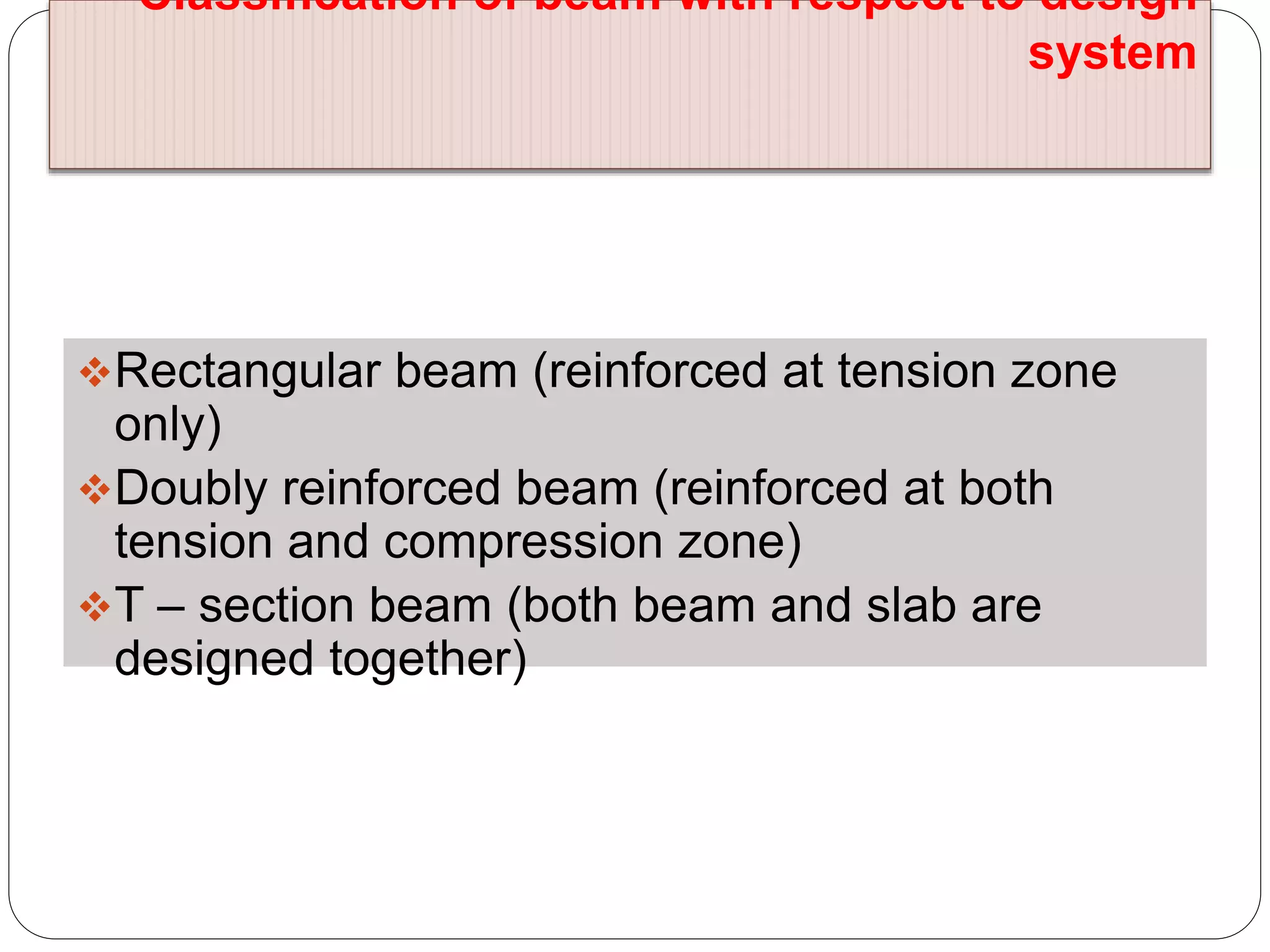Classification of beam with respect to design
system
Rectangular beam (reinforced at tension zone
only)
Doubly reinforced beam (reinforced at both
tension and compression zone)
T – section beam (both beam and slab are
designed together)
 