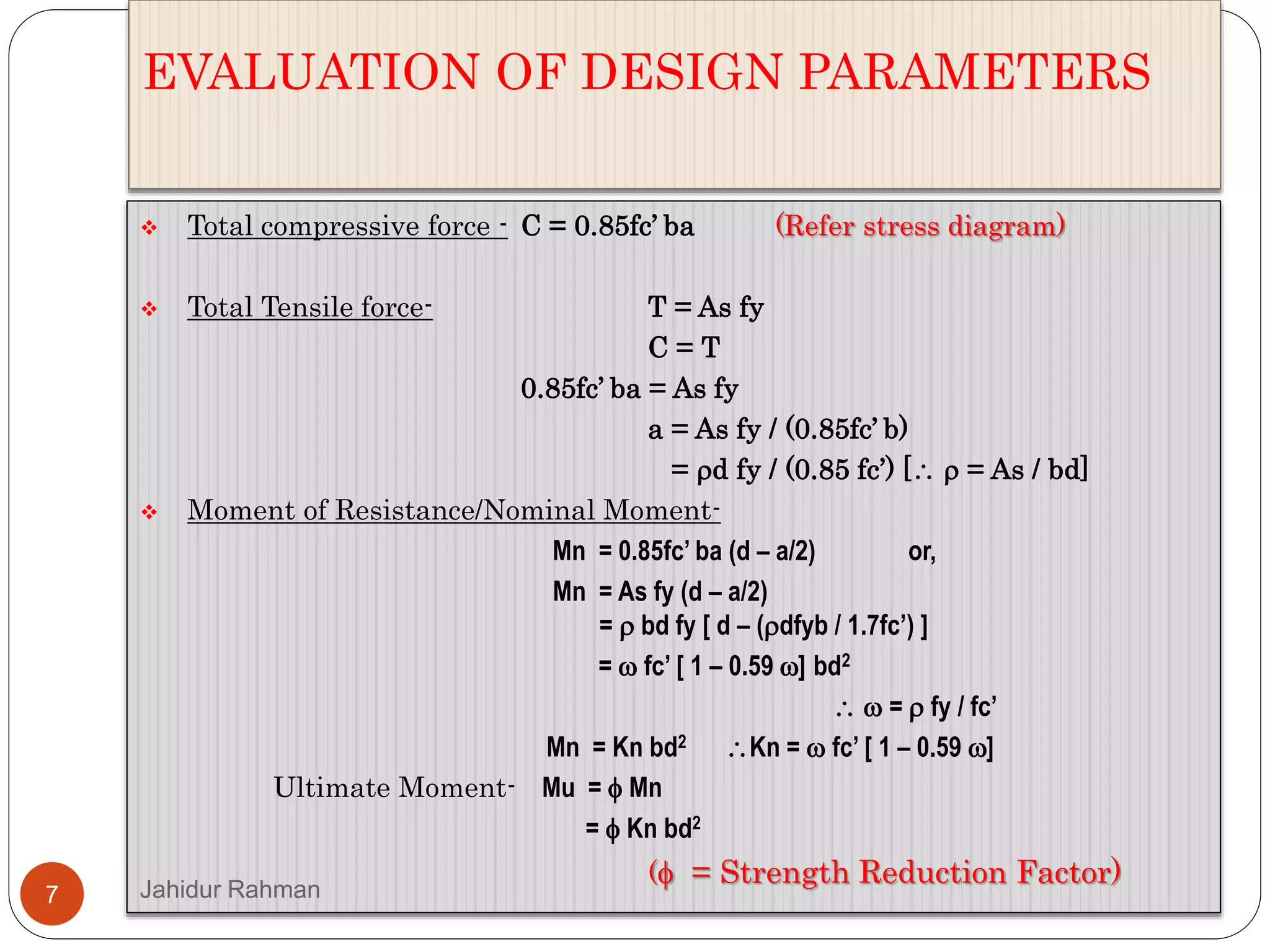 EVALUATION OF DESIGN PARAMETERS
 Total compressive force - C = 0.85fc’ ba (Refer stress diagram)
 Total Tensile force- T = As fy
C = T
0.85fc’ ba = As fy
a = As fy / (0.85fc’ b)
= d fy / (0.85 fc’) [  = As / bd]
 Moment of Resistance/Nominal Moment-
Mn = 0.85fc’ ba (d – a/2) or,
Mn = As fy (d – a/2)
=  bd fy [ d – (dfyb / 1.7fc’) ]
=  fc’ [ 1 – 0.59 ] bd2
  =  fy / fc’
Mn = Kn bd2 Kn =  fc’ [ 1 – 0.59 ]
Ultimate Moment- Mu =  Mn
=  Kn bd2
( = Strength Reduction Factor)
7 Jahidur Rahman
 