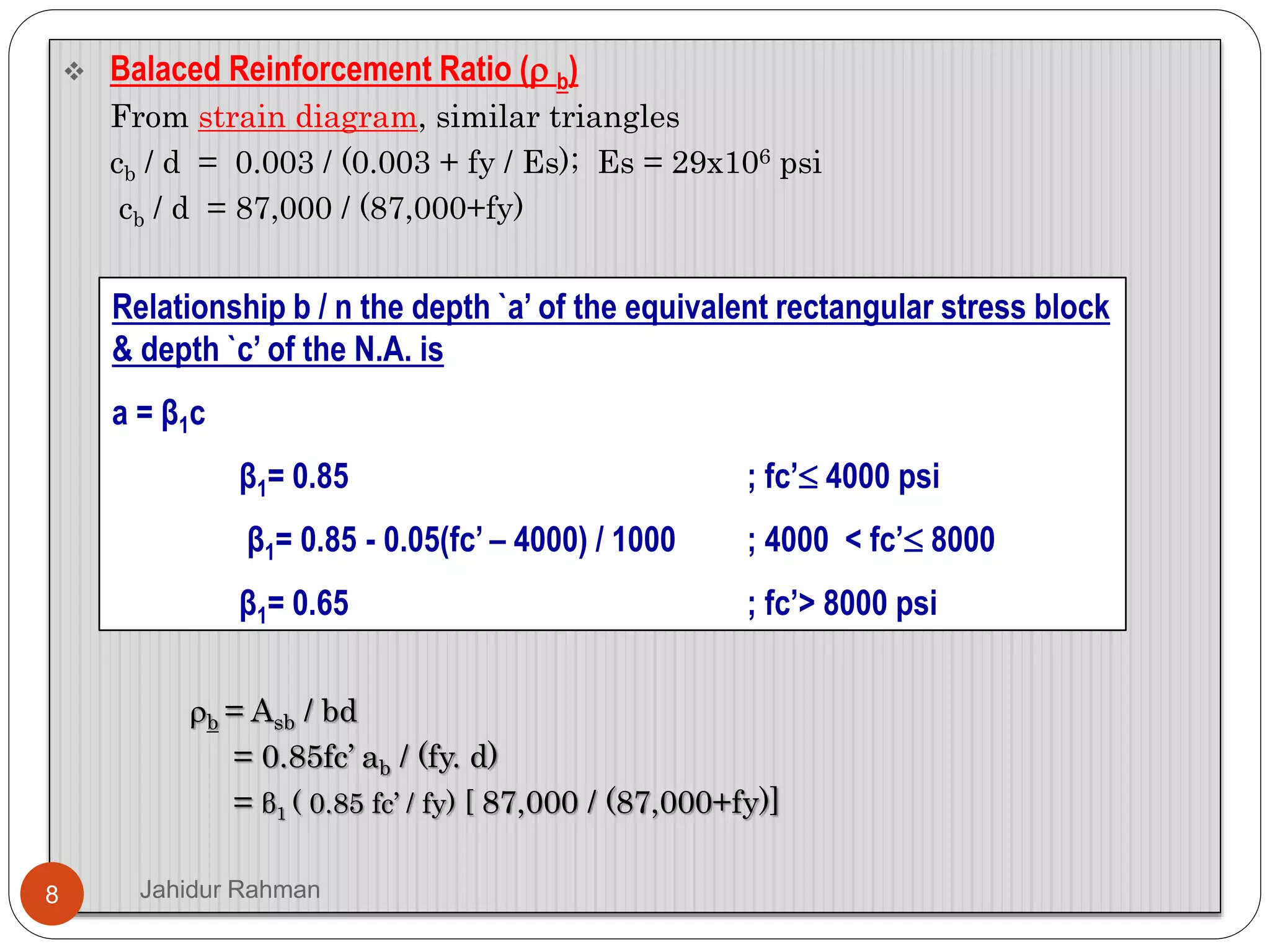  Balaced Reinforcement Ratio ( b)
From strain diagram, similar triangles
cb / d = 0.003 / (0.003 + fy / Es); Es = 29x106 psi
cb / d = 87,000 / (87,000+fy)
b = Asb / bd
= 0.85fc’ ab / (fy. d)
= β1 ( 0.85 fc’ / fy) [ 87,000 / (87,000+fy)]
Relationship b / n the depth `a’ of the equivalent rectangular stress block
& depth `c’ of the N.A. is
a = β1c
β1= 0.85 ; fc’ 4000 psi
β1= 0.85 - 0.05(fc’ – 4000) / 1000 ; 4000 < fc’ 8000
β1= 0.65 ; fc’> 8000 psi
8 Jahidur Rahman
 