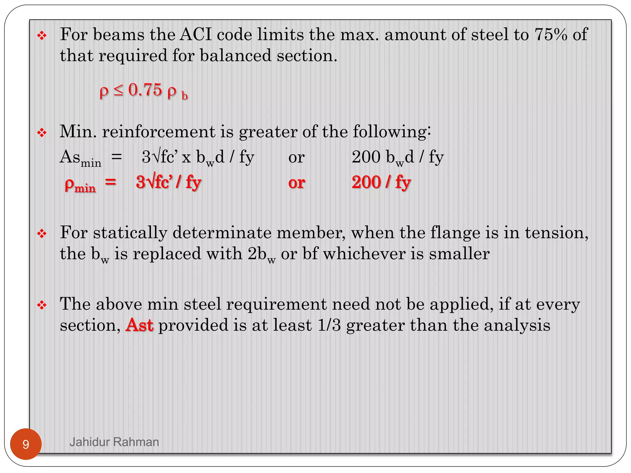  For beams the ACI code limits the max. amount of steel to 75% of
that required for balanced section.
  0.75  b
 Min. reinforcement is greater of the following:
Asmin = 3fc’ x bwd / fy or 200 bwd / fy
min = 3fc’ / fy or 200 / fy
 For statically determinate member, when the flange is in tension,
the bw is replaced with 2bw or bf whichever is smaller
 The above min steel requirement need not be applied, if at every
section, Ast provided is at least 1/3 greater than the analysis
9 Jahidur Rahman
 