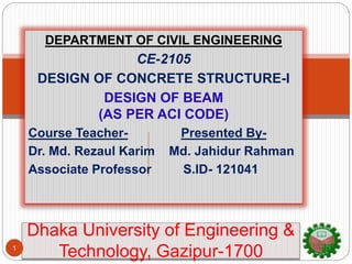 DEPARTMENT OF CIVIL ENGINEERING
CE-2105
DESIGN OF CONCRETE STRUCTURE-I
DESIGN OF BEAM
(AS PER ACI CODE)
Course Teacher- Presented By-
Dr. Md. Rezaul Karim Md. Jahidur Rahman
Associate Professor S.ID- 121041
Dhaka University of Engineering &
Technology, Gazipur-17001
 