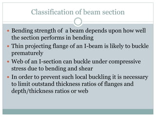 Classification of beam section
 Bending strength of a beam depends upon how well
the section performs in bending
 Thin projecting flange of an I-beam is likely to buckle
prematurely
 Web of an I-section can buckle under compressive
stress due to bending and shear
 In order to prevent such local buckling it is necessary
to limit outstand thickness ratios of flanges and
depth/thickness ratios or web
 