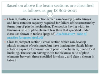 Based on above the beam sections are classified
as follows as per IS 800-2007
 Class 1(Plastic): cross section which can develop plastic hinges
and have rotation capacity required for failure of the structure by
formation of plastic mechanism. The section having width to
thickness ratio of plate element less than that specified under
class 1 as shown in table 2 (page 18)..is.800.2007- code of
practice for gener steel.pdf
 Class 2 (compact section): cross section which can develop
plastic moment of resistance, but have inadequate plastic hinge
rotation capacity for formation of plastic mechanism, due to local
buckling. The section having width to thickness ratio of plate
elements between those specified for class 2 and class 1 shown in
table 2.
 