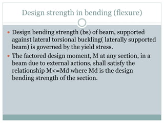 Design strength in bending (flexure)
 Design bending strength (bs) of beam, supported
against lateral torsional buckling( laterally supported
beam) is governed by the yield stress.
 The factored design moment, M at any section, in a
beam due to external actions, shall satisfy the
relationship M<=Md where Md is the design
bending strength of the section.
 