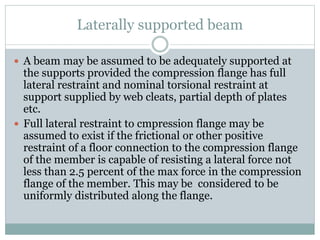 Laterally supported beam
 A beam may be assumed to be adequately supported at
the supports provided the compression flange has full
lateral restraint and nominal torsional restraint at
support supplied by web cleats, partial depth of plates
etc.
 Full lateral restraint to cmpression flange may be
assumed to exist if the frictional or other positive
restraint of a floor connection to the compression flange
of the member is capable of resisting a lateral force not
less than 2.5 percent of the max force in the compression
flange of the member. This may be considered to be
uniformly distributed along the flange.
 