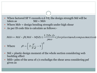  When factored SF V exceeds 0.6 Vd, the design strength Md will be
taken as Md = Mdv
 Where Mdv = design bending strength under high shear
 As per IS code this is calculate as follows:-
 Where
 Md = plastic design moment of the whole section considering web
buckling effect
 Mfd= pdm of the area of c/s excludign the shear area considering psf
given as
)sec(
.2.1
)( tionandcompactforplastic
mo
fyZe
MfdMdMdMdv

 
2
12 






Vd
V

 