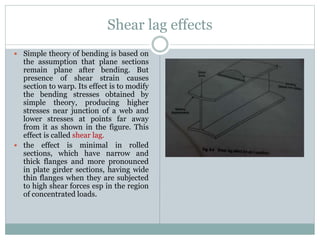Shear lag effects
 Simple theory of bending is based on
the assumption that plane sections
remain plane after bending. But
presence of shear strain causes
section to warp. Its effect is to modify
the bending stresses obtained by
simple theory, producing higher
stresses near junction of a web and
lower stresses at points far away
from it as shown in the figure. This
effect is called shear lag.
 the effect is minimal in rolled
sections, which have narrow and
thick flanges and more pronounced
in plate girder sections, having wide
thin flanges when they are subjected
to high shear forces esp in the region
of concentrated loads.
 