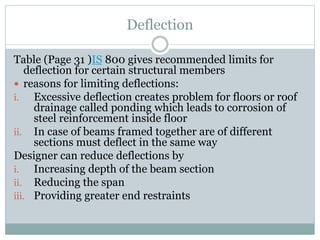 Deflection
Table (Page 31 )IS 800 gives recommended limits for
deflection for certain structural members
 reasons for limiting deflections:
i. Excessive deflection creates problem for floors or roof
drainage called ponding which leads to corrosion of
steel reinforcement inside floor
ii. In case of beams framed together are of different
sections must deflect in the same way
Designer can reduce deflections by
i. Increasing depth of the beam section
ii. Reducing the span
iii. Providing greater end restraints
 