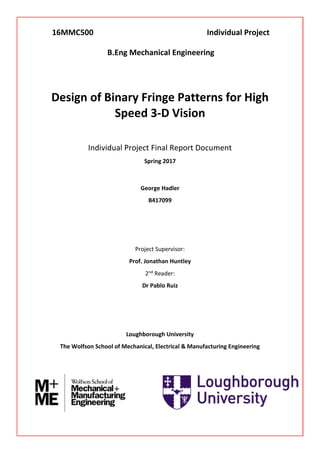 Design of Binary Fringe Patterns for High
Speed 3-D Vision
Individual Project Final Report Document
Spring 2017
George Hadler
B417099
Project Supervisor:
Prof. Jonathan Huntley
2nd Reader:
Dr Pablo Ruiz
Loughborough University
The Wolfson School of Mechanical, Electrical & Manufacturing Engineering
16MMC500 Individual Project
B.Eng Mechanical Engineering
 