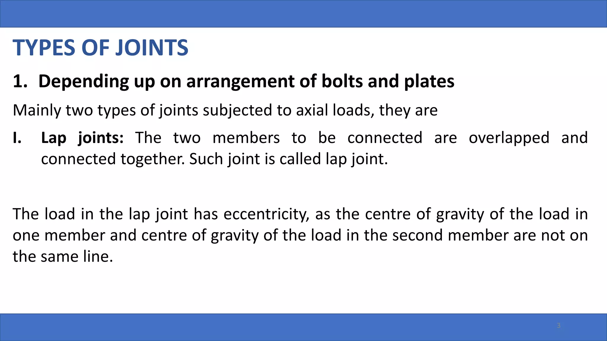 TYPES OF JOINTS
1. Depending up on arrangement of bolts and plates
Mainly two types of joints subjected to axial loads, they are
I. Lap joints: The two members to be connected are overlapped and
connected together. Such joint is called lap joint.
The load in the lap joint has eccentricity, as the centre of gravity of the load in
one member and centre of gravity of the load in the second member are not on
the same line.
3
 