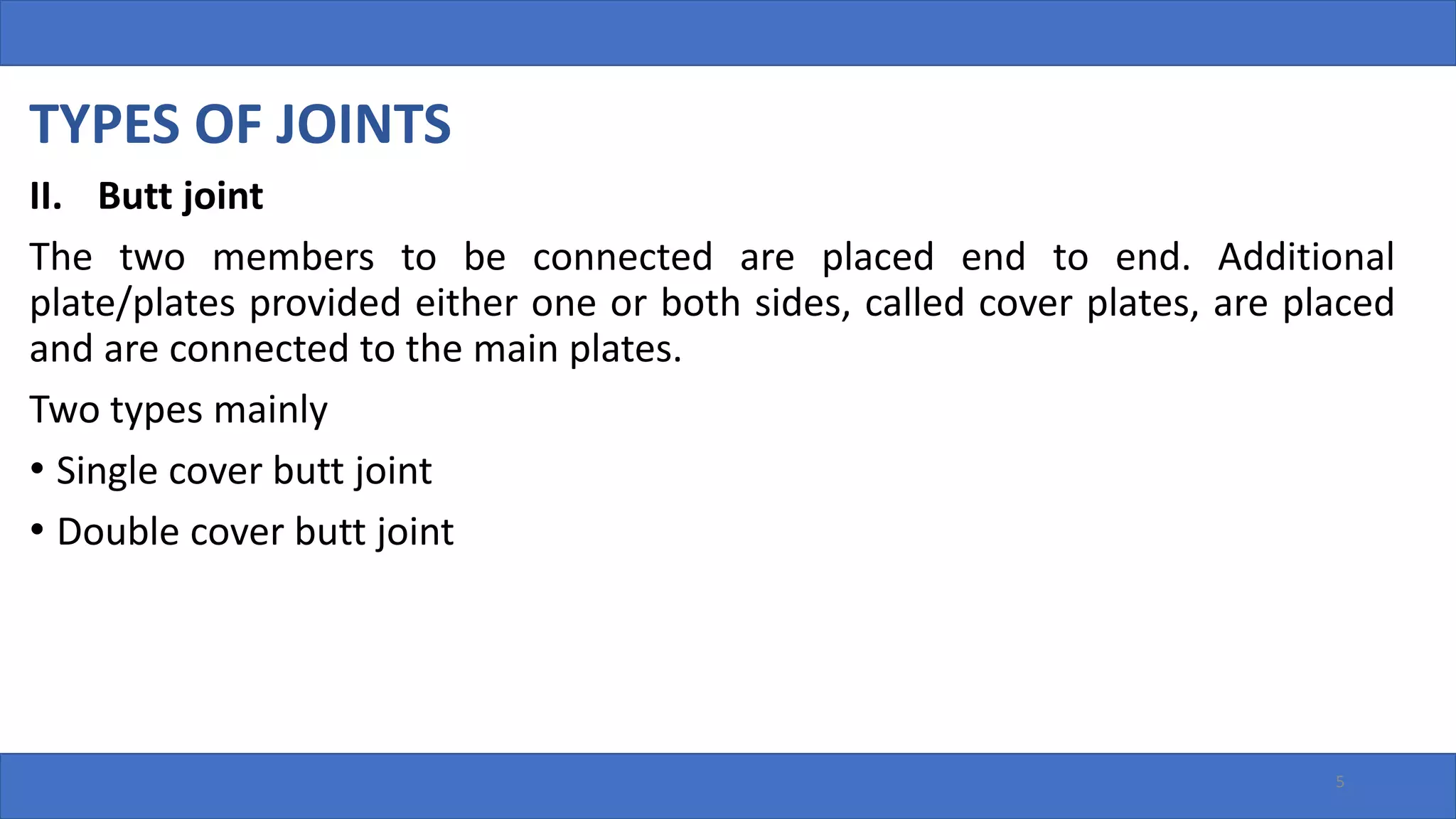 TYPES OF JOINTS
II. Butt joint
The two members to be connected are placed end to end. Additional
plate/plates provided either one or both sides, called cover plates, are placed
and are connected to the main plates.
Two types mainly
• Single cover butt joint
• Double cover butt joint
5
 