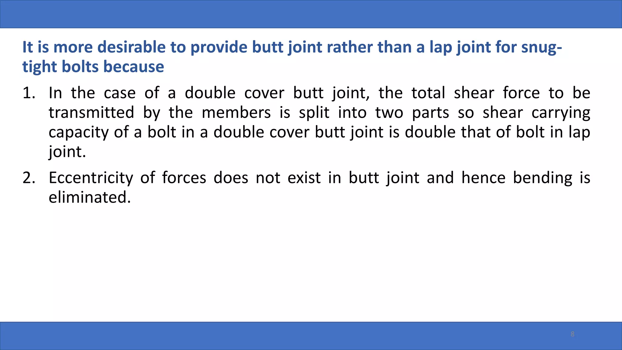 8
It is more desirable to provide butt joint rather than a lap joint for snug-
tight bolts because
1. In the case of a double cover butt joint, the total shear force to be
transmitted by the members is split into two parts so shear carrying
capacity of a bolt in a double cover butt joint is double that of bolt in lap
joint.
2. Eccentricity of forces does not exist in butt joint and hence bending is
eliminated.
 