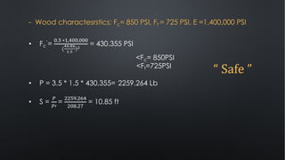 - Wood charactesrstics: Fc= 850 PSI, Ft = 725 PSI, E =1,400,000 PSI
• Fc
’=
).3 ∗(,2)),)))
(
"#.%#
&.'
)(
= 430.355 PSI
<Fc= 850PSI
<Ft=725PSI
• P = 3.5 * 1.5 * 430.355= 2259.264 Lb
• S =
7
7'
=
!!-8.!.2
!)*.!+
= 10.85 ft
“	Safe	”
 