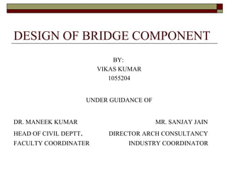 DESIGN OF BRIDGE COMPONENT
BY:
VIKAS KUMAR
1055204
UNDER GUIDANCE OF
DR. MANEEK KUMAR MR. SANJAY JAIN
HEAD OF CIVIL DEPTT. DIRECTOR ARCH CONSULTANCY
FACULTY COORDINATER INDUSTRY COORDINATOR
 