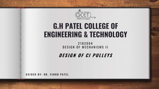 G.H PATEL COLLEGE OF
ENGINEERING & TECHNOLOGY
2 1 8 2 0 0 4
D E S I G N O F M E C H A N I S M S I I
DESIGN OF CI PULLEYS
G U I D E D B Y : D R . V I N O D P A T E L
 