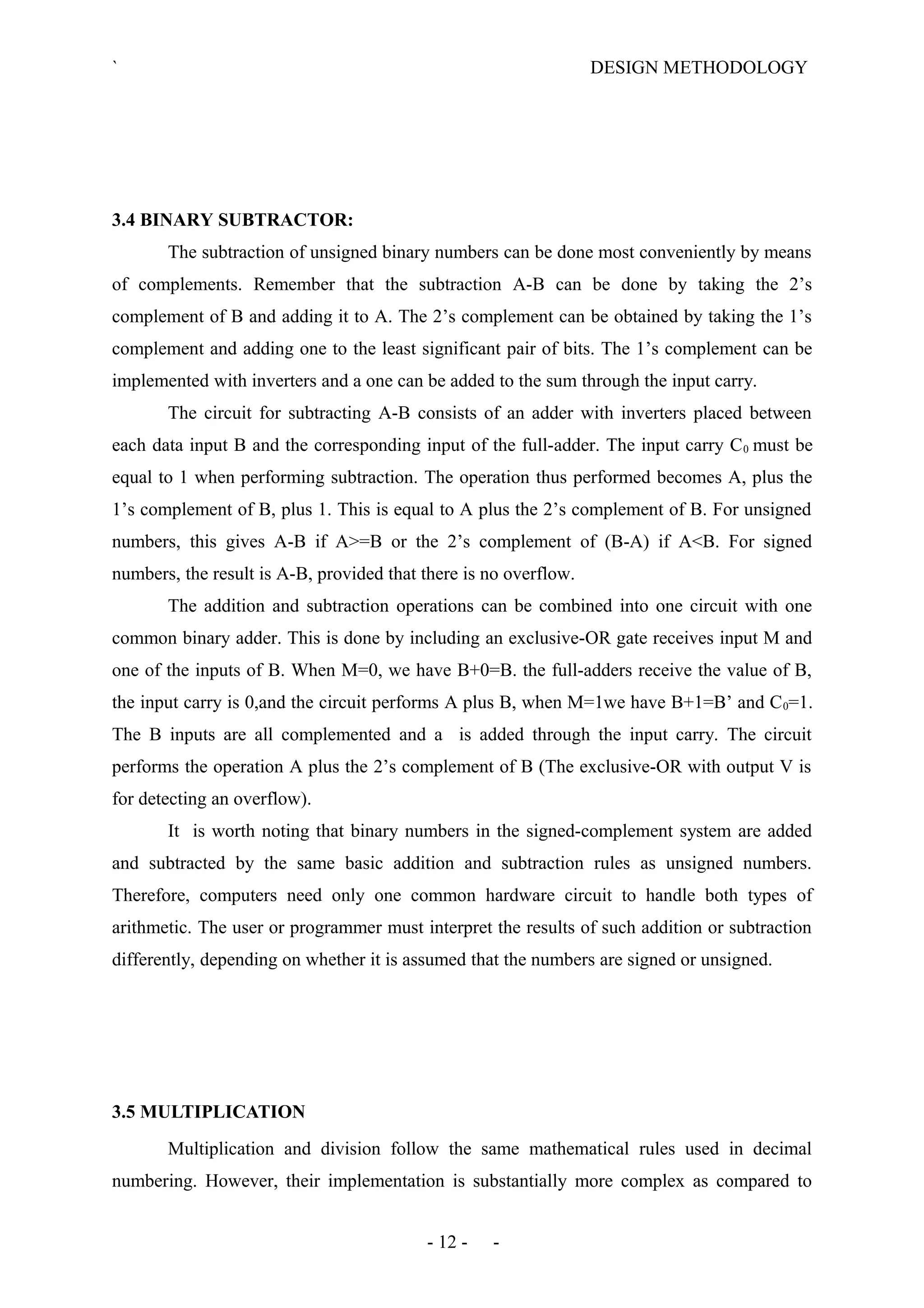 ` DESIGN METHODOLOGY
3.4 BINARY SUBTRACTOR:
The subtraction of unsigned binary numbers can be done most conveniently by means
of complements. Remember that the subtraction A-B can be done by taking the 2’s
complement of B and adding it to A. The 2’s complement can be obtained by taking the 1’s
complement and adding one to the least significant pair of bits. The 1’s complement can be
implemented with inverters and a one can be added to the sum through the input carry.
The circuit for subtracting A-B consists of an adder with inverters placed between
each data input B and the corresponding input of the full-adder. The input carry C0 must be
equal to 1 when performing subtraction. The operation thus performed becomes A, plus the
1’s complement of B, plus 1. This is equal to A plus the 2’s complement of B. For unsigned
numbers, this gives A-B if A>=B or the 2’s complement of (B-A) if A<B. For signed
numbers, the result is A-B, provided that there is no overflow.
The addition and subtraction operations can be combined into one circuit with one
common binary adder. This is done by including an exclusive-OR gate receives input M and
one of the inputs of B. When M=0, we have B+0=B. the full-adders receive the value of B,
the input carry is 0,and the circuit performs A plus B, when M=1we have B+1=B’ and C0=1.
The B inputs are all complemented and a is added through the input carry. The circuit
performs the operation A plus the 2’s complement of B (The exclusive-OR with output V is
for detecting an overflow).
It is worth noting that binary numbers in the signed-complement system are added
and subtracted by the same basic addition and subtraction rules as unsigned numbers.
Therefore, computers need only one common hardware circuit to handle both types of
arithmetic. The user or programmer must interpret the results of such addition or subtraction
differently, depending on whether it is assumed that the numbers are signed or unsigned.
3.5 MULTIPLICATION
Multiplication and division follow the same mathematical rules used in decimal
numbering. However, their implementation is substantially more complex as compared to
- 12 - -
 