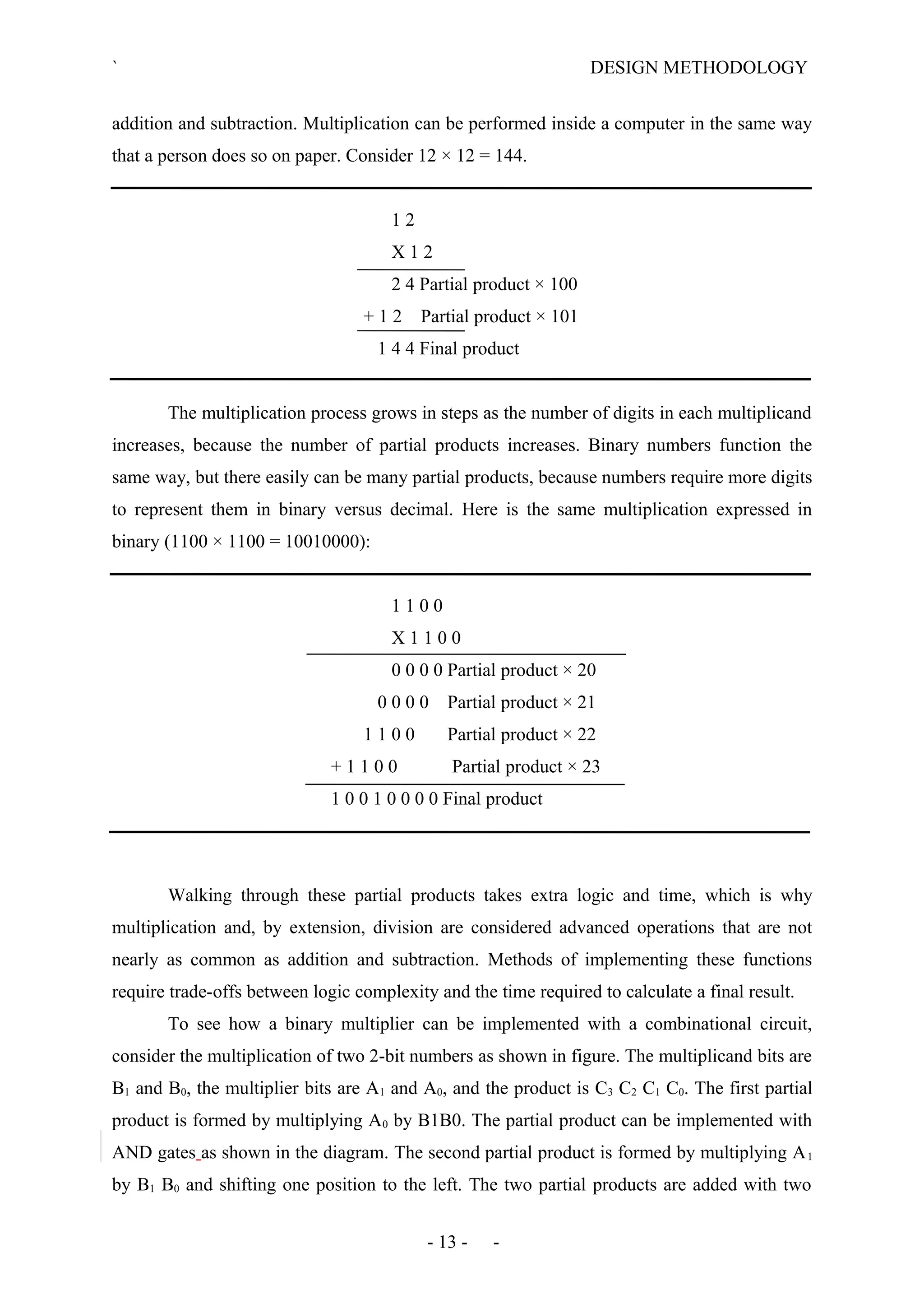 ` DESIGN METHODOLOGY
addition and subtraction. Multiplication can be performed inside a computer in the same way
that a person does so on paper. Consider 12 × 12 = 144.
1 2
X 1 2
2 4 Partial product × 100
+ 1 2 Partial product × 101
1 4 4 Final product
The multiplication process grows in steps as the number of digits in each multiplicand
increases, because the number of partial products increases. Binary numbers function the
same way, but there easily can be many partial products, because numbers require more digits
to represent them in binary versus decimal. Here is the same multiplication expressed in
binary (1100 × 1100 = 10010000):
1 1 0 0
X 1 1 0 0
0 0 0 0 Partial product × 20
0 0 0 0 Partial product × 21
1 1 0 0 Partial product × 22
+ 1 1 0 0 Partial product × 23
1 0 0 1 0 0 0 0 Final product
Walking through these partial products takes extra logic and time, which is why
multiplication and, by extension, division are considered advanced operations that are not
nearly as common as addition and subtraction. Methods of implementing these functions
require trade-offs between logic complexity and the time required to calculate a final result.
To see how a binary multiplier can be implemented with a combinational circuit,
consider the multiplication of two 2-bit numbers as shown in figure. The multiplicand bits are
B1 and B0, the multiplier bits are A1 and A0, and the product is C3 C2 C1 C0. The first partial
product is formed by multiplying A0 by B1B0. The partial product can be implemented with
AND gates as shown in the diagram. The second partial product is formed by multiplying A1
by B1 B0 and shifting one position to the left. The two partial products are added with two
- 13 - -
 