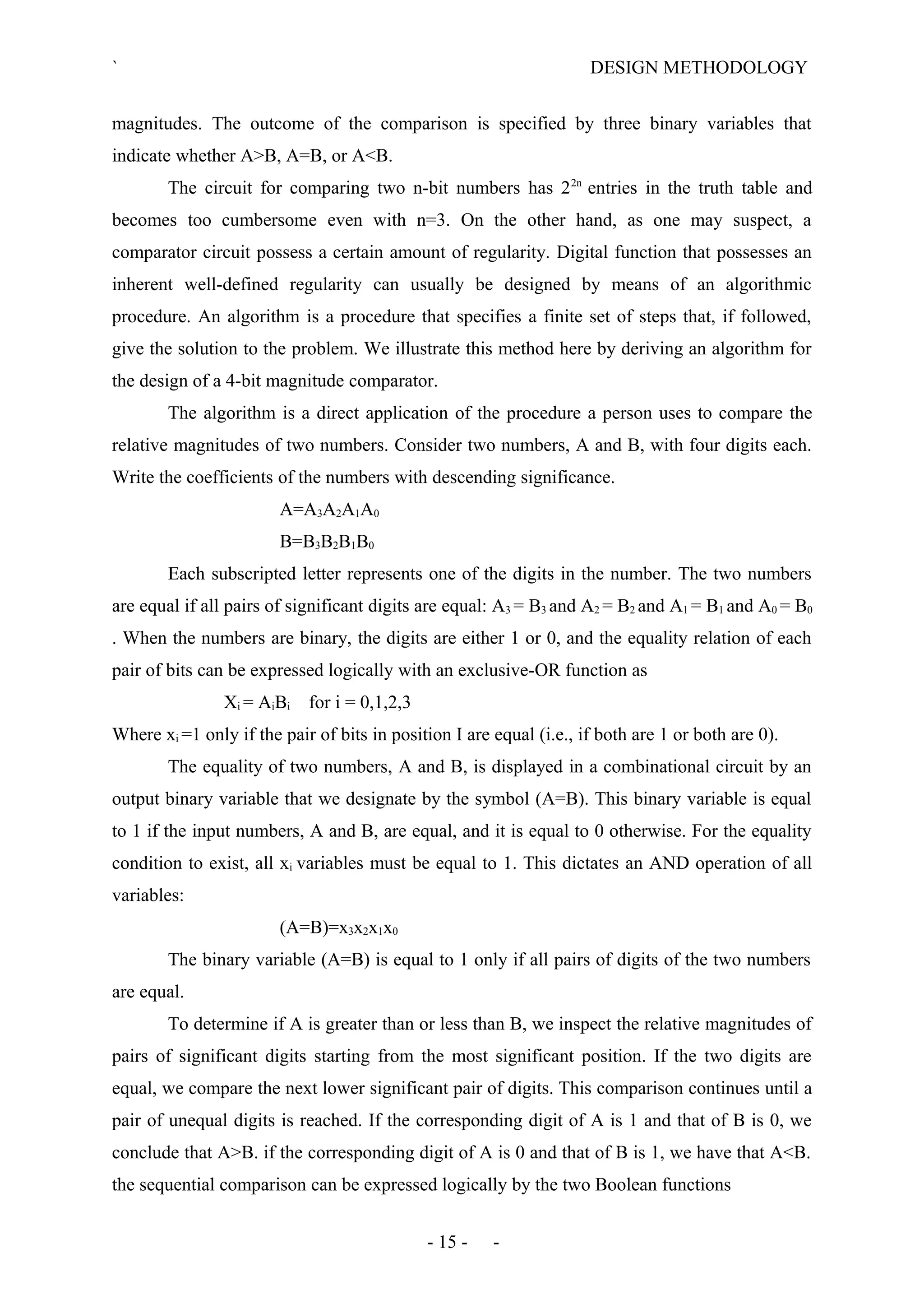` DESIGN METHODOLOGY
magnitudes. The outcome of the comparison is specified by three binary variables that
indicate whether A>B, A=B, or A<B.
The circuit for comparing two n-bit numbers has 22n
entries in the truth table and
becomes too cumbersome even with n=3. On the other hand, as one may suspect, a
comparator circuit possess a certain amount of regularity. Digital function that possesses an
inherent well-defined regularity can usually be designed by means of an algorithmic
procedure. An algorithm is a procedure that specifies a finite set of steps that, if followed,
give the solution to the problem. We illustrate this method here by deriving an algorithm for
the design of a 4-bit magnitude comparator.
The algorithm is a direct application of the procedure a person uses to compare the
relative magnitudes of two numbers. Consider two numbers, A and B, with four digits each.
Write the coefficients of the numbers with descending significance.
A=A3A2A1A0
B=B3B2B1B0
Each subscripted letter represents one of the digits in the number. The two numbers
are equal if all pairs of significant digits are equal: A3 = B3 and A2 = B2 and A1 = B1 and A0 = B0
. When the numbers are binary, the digits are either 1 or 0, and the equality relation of each
pair of bits can be expressed logically with an exclusive-OR function as
Xi = AiBi for i = 0,1,2,3
Where xi =1 only if the pair of bits in position I are equal (i.e., if both are 1 or both are 0).
The equality of two numbers, A and B, is displayed in a combinational circuit by an
output binary variable that we designate by the symbol (A=B). This binary variable is equal
to 1 if the input numbers, A and B, are equal, and it is equal to 0 otherwise. For the equality
condition to exist, all xi variables must be equal to 1. This dictates an AND operation of all
variables:
(A=B)=x3x2x1x0
The binary variable (A=B) is equal to 1 only if all pairs of digits of the two numbers
are equal.
To determine if A is greater than or less than B, we inspect the relative magnitudes of
pairs of significant digits starting from the most significant position. If the two digits are
equal, we compare the next lower significant pair of digits. This comparison continues until a
pair of unequal digits is reached. If the corresponding digit of A is 1 and that of B is 0, we
conclude that A>B. if the corresponding digit of A is 0 and that of B is 1, we have that A<B.
the sequential comparison can be expressed logically by the two Boolean functions
- 15 - -
 