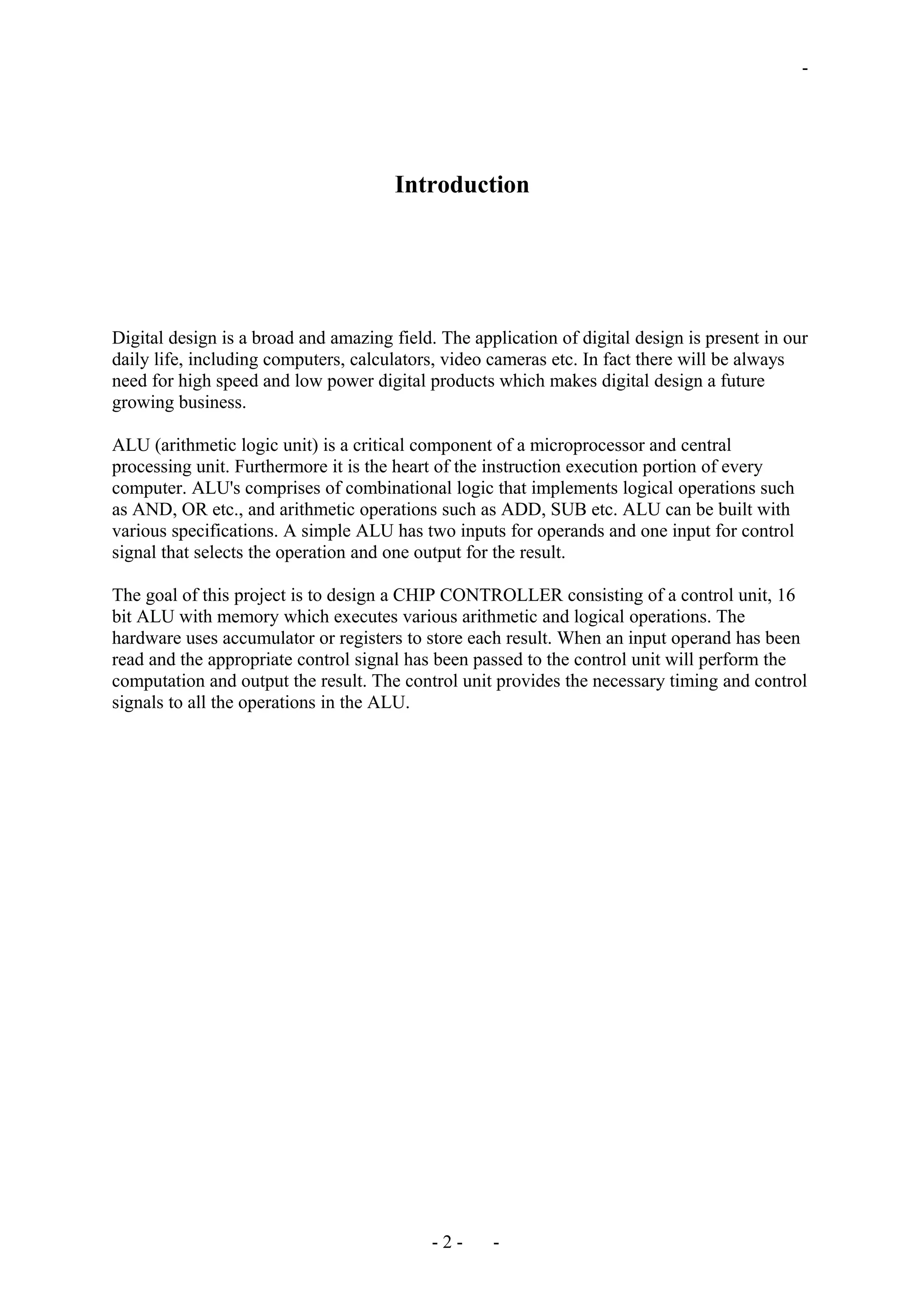 -
Introduction
Digital design is a broad and amazing field. The application of digital design is present in our
daily life, including computers, calculators, video cameras etc. In fact there will be always
need for high speed and low power digital products which makes digital design a future
growing business.
ALU (arithmetic logic unit) is a critical component of a microprocessor and central
processing unit. Furthermore it is the heart of the instruction execution portion of every
computer. ALU's comprises of combinational logic that implements logical operations such
as AND, OR etc., and arithmetic operations such as ADD, SUB etc. ALU can be built with
various specifications. A simple ALU has two inputs for operands and one input for control
signal that selects the operation and one output for the result.
The goal of this project is to design a CHIP CONTROLLER consisting of a control unit, 16
bit ALU with memory which executes various arithmetic and logical operations. The
hardware uses accumulator or registers to store each result. When an input operand has been
read and the appropriate control signal has been passed to the control unit will perform the
computation and output the result. The control unit provides the necessary timing and control
signals to all the operations in the ALU.
- 2 - -
 