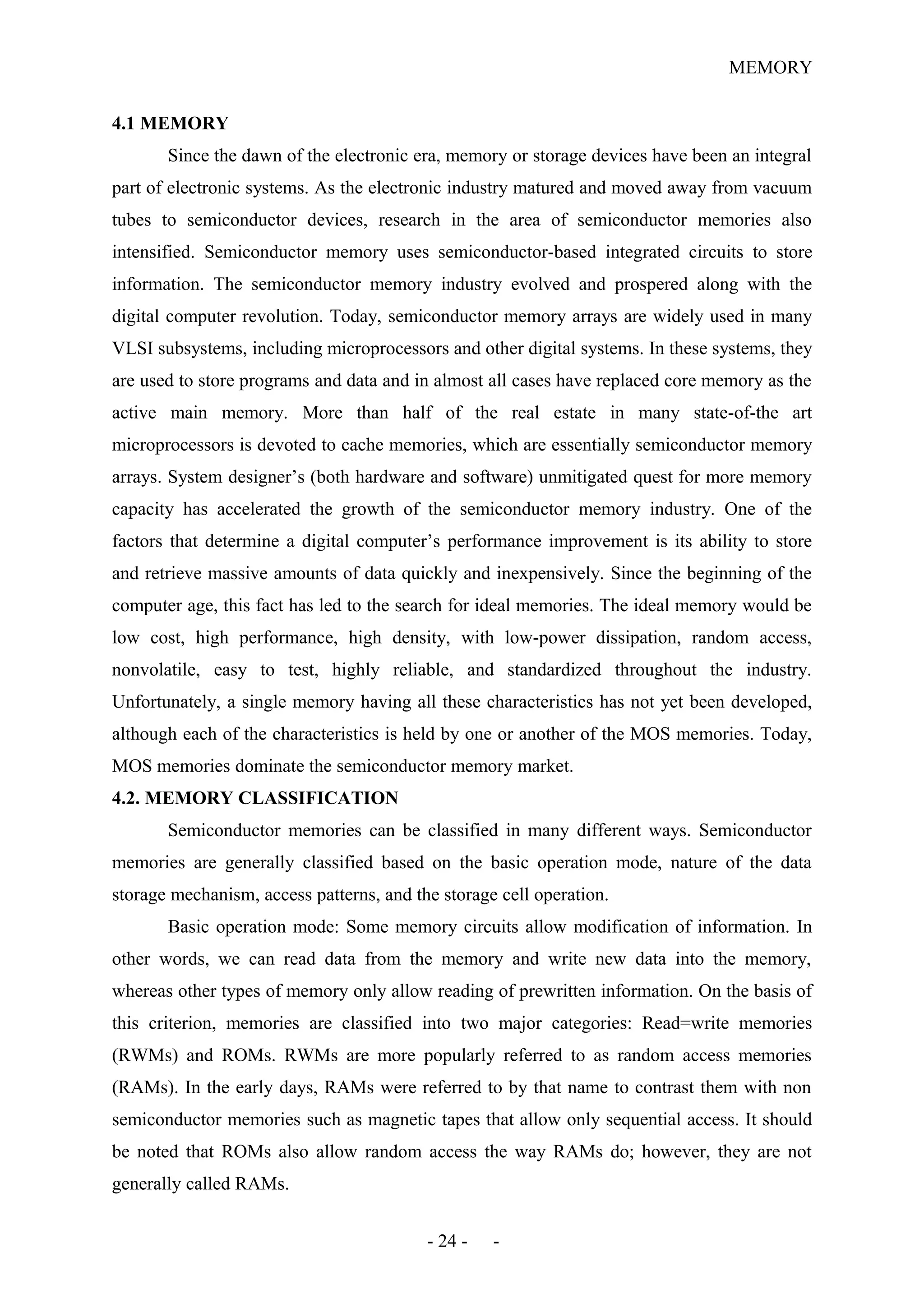 MEMORY
4.1 MEMORY
Since the dawn of the electronic era, memory or storage devices have been an integral
part of electronic systems. As the electronic industry matured and moved away from vacuum
tubes to semiconductor devices, research in the area of semiconductor memories also
intensified. Semiconductor memory uses semiconductor-based integrated circuits to store
information. The semiconductor memory industry evolved and prospered along with the
digital computer revolution. Today, semiconductor memory arrays are widely used in many
VLSI subsystems, including microprocessors and other digital systems. In these systems, they
are used to store programs and data and in almost all cases have replaced core memory as the
active main memory. More than half of the real estate in many state-of-the art
microprocessors is devoted to cache memories, which are essentially semiconductor memory
arrays. System designer’s (both hardware and software) unmitigated quest for more memory
capacity has accelerated the growth of the semiconductor memory industry. One of the
factors that determine a digital computer’s performance improvement is its ability to store
and retrieve massive amounts of data quickly and inexpensively. Since the beginning of the
computer age, this fact has led to the search for ideal memories. The ideal memory would be
low cost, high performance, high density, with low-power dissipation, random access,
nonvolatile, easy to test, highly reliable, and standardized throughout the industry.
Unfortunately, a single memory having all these characteristics has not yet been developed,
although each of the characteristics is held by one or another of the MOS memories. Today,
MOS memories dominate the semiconductor memory market.
4.2. MEMORY CLASSIFICATION
Semiconductor memories can be classified in many different ways. Semiconductor
memories are generally classified based on the basic operation mode, nature of the data
storage mechanism, access patterns, and the storage cell operation.
Basic operation mode: Some memory circuits allow modification of information. In
other words, we can read data from the memory and write new data into the memory,
whereas other types of memory only allow reading of prewritten information. On the basis of
this criterion, memories are classified into two major categories: Read=write memories
(RWMs) and ROMs. RWMs are more popularly referred to as random access memories
(RAMs). In the early days, RAMs were referred to by that name to contrast them with non
semiconductor memories such as magnetic tapes that allow only sequential access. It should
be noted that ROMs also allow random access the way RAMs do; however, they are not
generally called RAMs.
- 24 - -
 