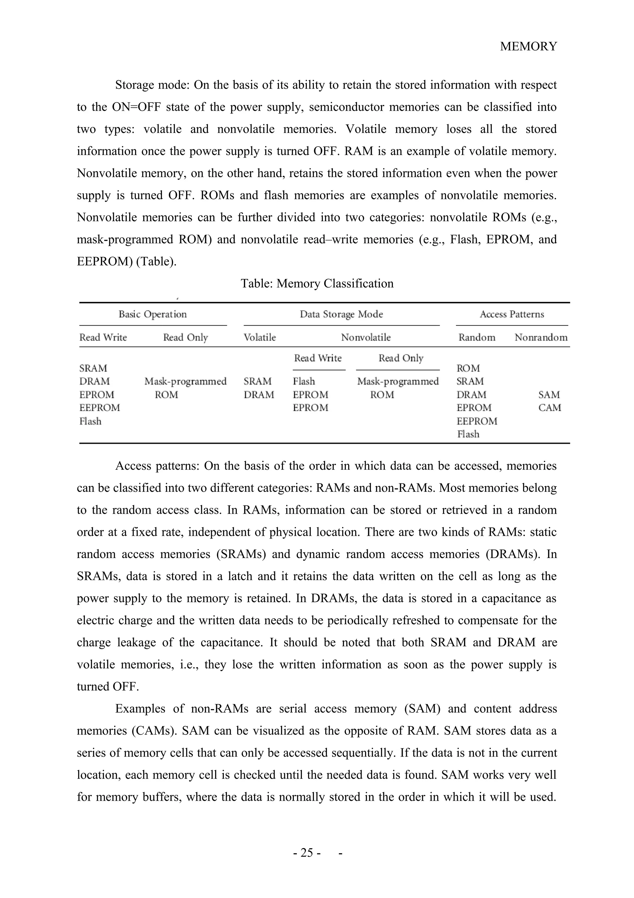 MEMORY
Storage mode: On the basis of its ability to retain the stored information with respect
to the ON=OFF state of the power supply, semiconductor memories can be classified into
two types: volatile and nonvolatile memories. Volatile memory loses all the stored
information once the power supply is turned OFF. RAM is an example of volatile memory.
Nonvolatile memory, on the other hand, retains the stored information even when the power
supply is turned OFF. ROMs and flash memories are examples of nonvolatile memories.
Nonvolatile memories can be further divided into two categories: nonvolatile ROMs (e.g.,
mask-programmed ROM) and nonvolatile read–write memories (e.g., Flash, EPROM, and
EEPROM) (Table).
Table: Memory Classification
Access patterns: On the basis of the order in which data can be accessed, memories
can be classified into two different categories: RAMs and non-RAMs. Most memories belong
to the random access class. In RAMs, information can be stored or retrieved in a random
order at a fixed rate, independent of physical location. There are two kinds of RAMs: static
random access memories (SRAMs) and dynamic random access memories (DRAMs). In
SRAMs, data is stored in a latch and it retains the data written on the cell as long as the
power supply to the memory is retained. In DRAMs, the data is stored in a capacitance as
electric charge and the written data needs to be periodically refreshed to compensate for the
charge leakage of the capacitance. It should be noted that both SRAM and DRAM are
volatile memories, i.e., they lose the written information as soon as the power supply is
turned OFF.
Examples of non-RAMs are serial access memory (SAM) and content address
memories (CAMs). SAM can be visualized as the opposite of RAM. SAM stores data as a
series of memory cells that can only be accessed sequentially. If the data is not in the current
location, each memory cell is checked until the needed data is found. SAM works very well
for memory buffers, where the data is normally stored in the order in which it will be used.
- 25 - -
 