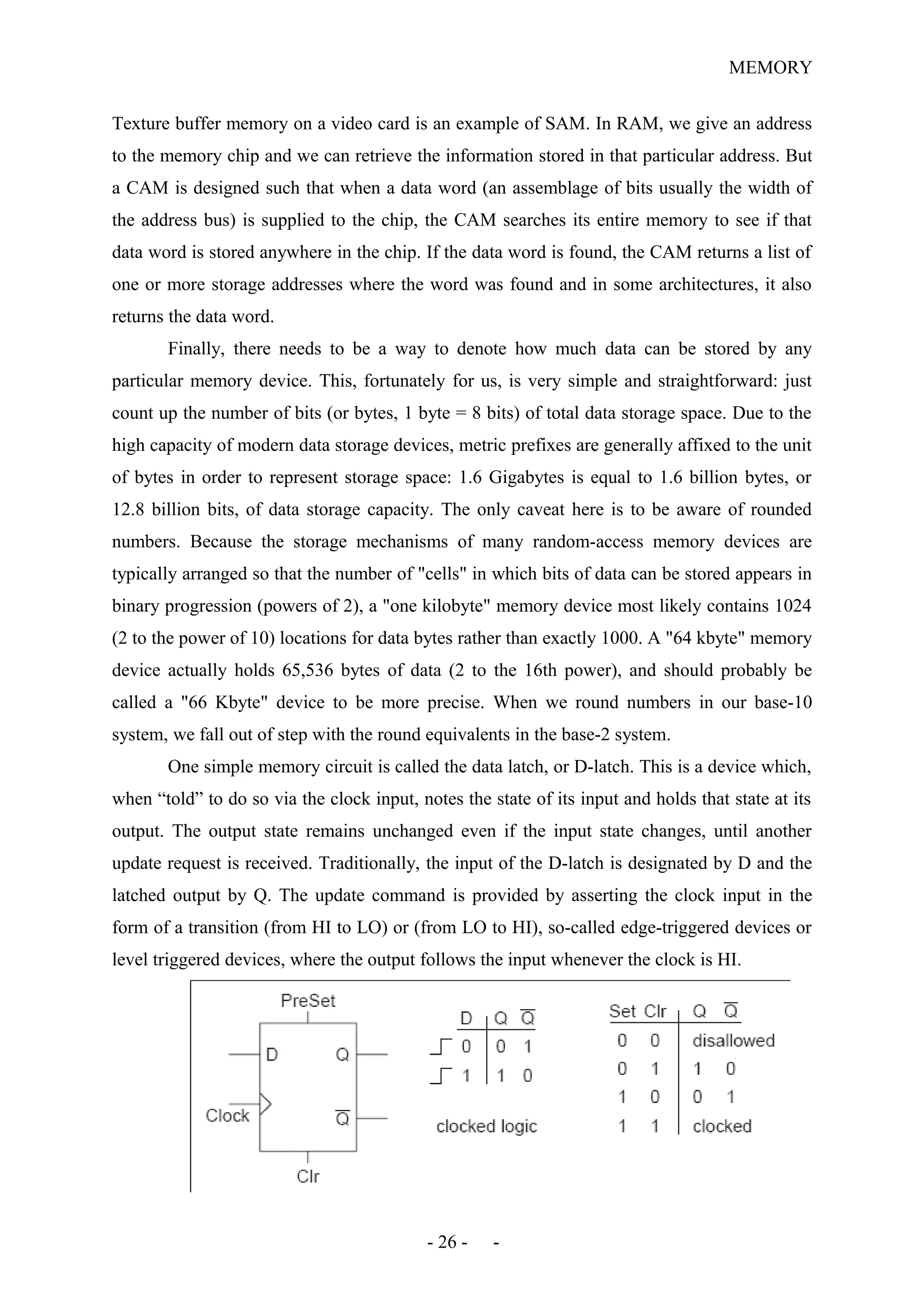 MEMORY
Texture buffer memory on a video card is an example of SAM. In RAM, we give an address
to the memory chip and we can retrieve the information stored in that particular address. But
a CAM is designed such that when a data word (an assemblage of bits usually the width of
the address bus) is supplied to the chip, the CAM searches its entire memory to see if that
data word is stored anywhere in the chip. If the data word is found, the CAM returns a list of
one or more storage addresses where the word was found and in some architectures, it also
returns the data word.
Finally, there needs to be a way to denote how much data can be stored by any
particular memory device. This, fortunately for us, is very simple and straightforward: just
count up the number of bits (or bytes, 1 byte = 8 bits) of total data storage space. Due to the
high capacity of modern data storage devices, metric prefixes are generally affixed to the unit
of bytes in order to represent storage space: 1.6 Gigabytes is equal to 1.6 billion bytes, or
12.8 billion bits, of data storage capacity. The only caveat here is to be aware of rounded
numbers. Because the storage mechanisms of many random-access memory devices are
typically arranged so that the number of "cells" in which bits of data can be stored appears in
binary progression (powers of 2), a "one kilobyte" memory device most likely contains 1024
(2 to the power of 10) locations for data bytes rather than exactly 1000. A "64 kbyte" memory
device actually holds 65,536 bytes of data (2 to the 16th power), and should probably be
called a "66 Kbyte" device to be more precise. When we round numbers in our base-10
system, we fall out of step with the round equivalents in the base-2 system.
One simple memory circuit is called the data latch, or D-latch. This is a device which,
when “told” to do so via the clock input, notes the state of its input and holds that state at its
output. The output state remains unchanged even if the input state changes, until another
update request is received. Traditionally, the input of the D-latch is designated by D and the
latched output by Q. The update command is provided by asserting the clock input in the
form of a transition (from HI to LO) or (from LO to HI), so-called edge-triggered devices or
level triggered devices, where the output follows the input whenever the clock is HI.
- 26 - -
 