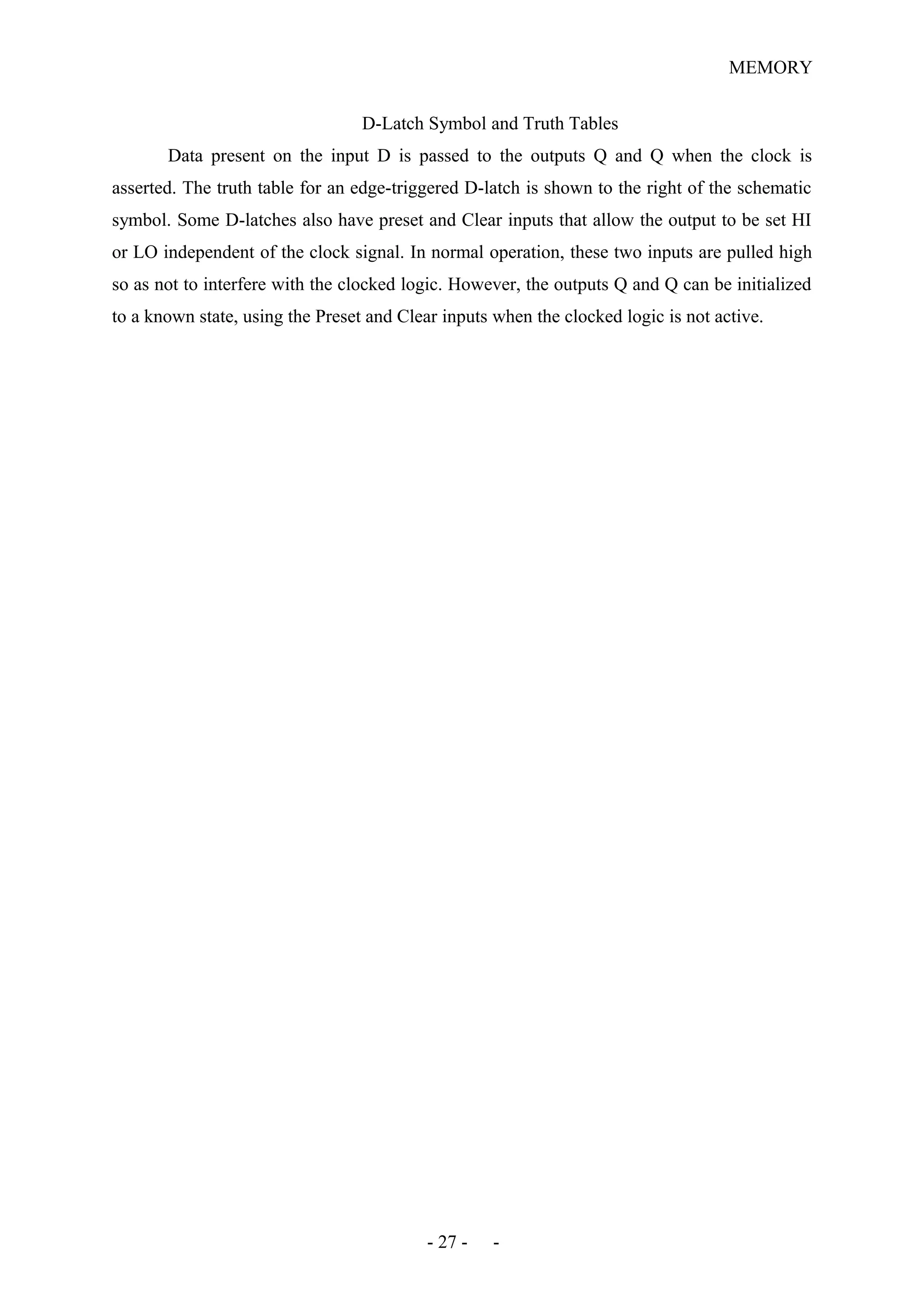 MEMORY
D-Latch Symbol and Truth Tables
Data present on the input D is passed to the outputs Q and Q when the clock is
asserted. The truth table for an edge-triggered D-latch is shown to the right of the schematic
symbol. Some D-latches also have preset and Clear inputs that allow the output to be set HI
or LO independent of the clock signal. In normal operation, these two inputs are pulled high
so as not to interfere with the clocked logic. However, the outputs Q and Q can be initialized
to a known state, using the Preset and Clear inputs when the clocked logic is not active.
- 27 - -
 