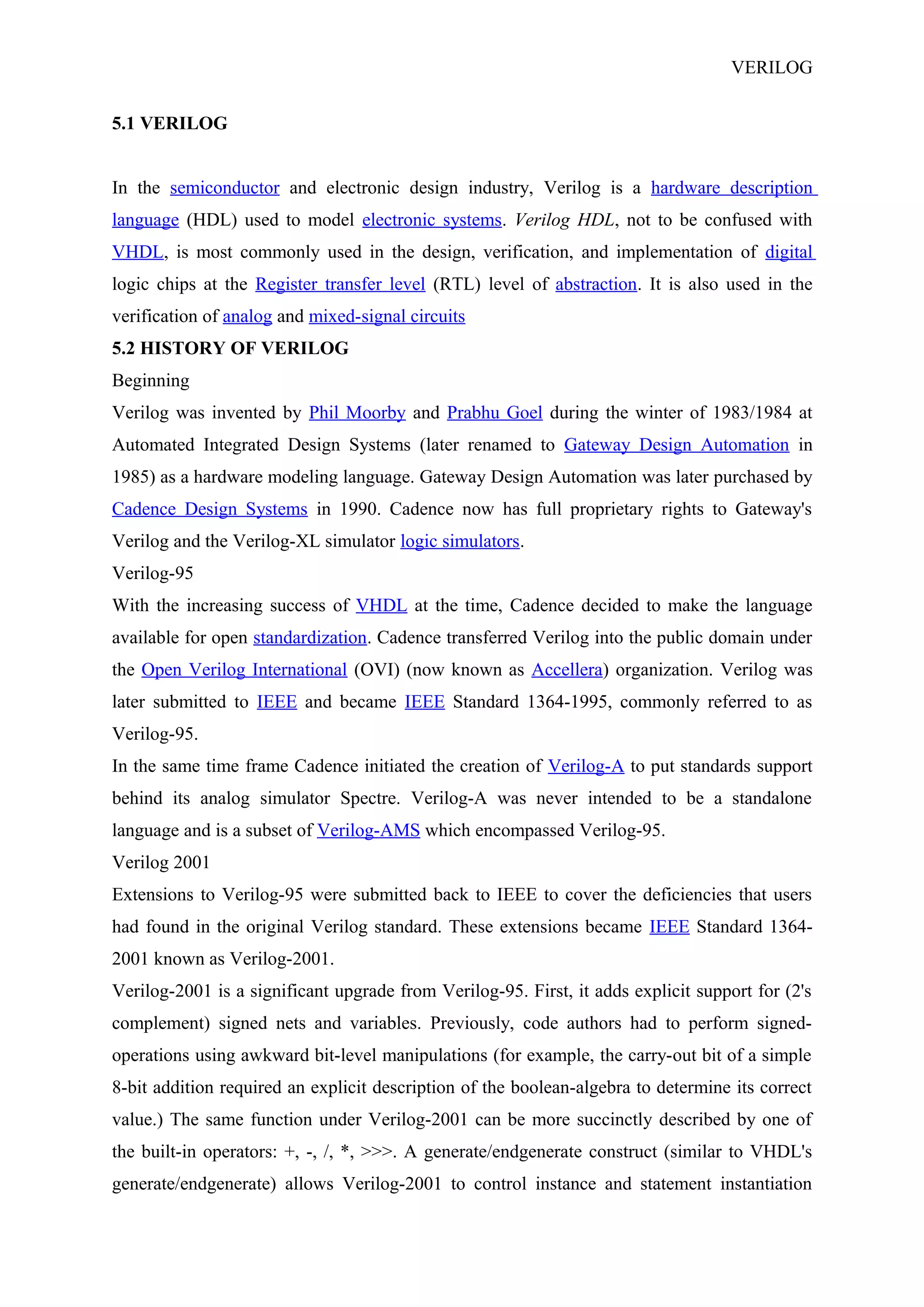VERILOG
5.1 VERILOG
In the semiconductor and electronic design industry, Verilog is a hardware description
language (HDL) used to model electronic systems. Verilog HDL, not to be confused with
VHDL, is most commonly used in the design, verification, and implementation of digital
logic chips at the Register transfer level (RTL) level of abstraction. It is also used in the
verification of analog and mixed-signal circuits
5.2 HISTORY OF VERILOG
Beginning
Verilog was invented by Phil Moorby and Prabhu Goel during the winter of 1983/1984 at
Automated Integrated Design Systems (later renamed to Gateway Design Automation in
1985) as a hardware modeling language. Gateway Design Automation was later purchased by
Cadence Design Systems in 1990. Cadence now has full proprietary rights to Gateway's
Verilog and the Verilog-XL simulator logic simulators.
Verilog-95
With the increasing success of VHDL at the time, Cadence decided to make the language
available for open standardization. Cadence transferred Verilog into the public domain under
the Open Verilog International (OVI) (now known as Accellera) organization. Verilog was
later submitted to IEEE and became IEEE Standard 1364-1995, commonly referred to as
Verilog-95.
In the same time frame Cadence initiated the creation of Verilog-A to put standards support
behind its analog simulator Spectre. Verilog-A was never intended to be a standalone
language and is a subset of Verilog-AMS which encompassed Verilog-95.
Verilog 2001
Extensions to Verilog-95 were submitted back to IEEE to cover the deficiencies that users
had found in the original Verilog standard. These extensions became IEEE Standard 1364-
2001 known as Verilog-2001.
Verilog-2001 is a significant upgrade from Verilog-95. First, it adds explicit support for (2's
complement) signed nets and variables. Previously, code authors had to perform signed-
operations using awkward bit-level manipulations (for example, the carry-out bit of a simple
8-bit addition required an explicit description of the boolean-algebra to determine its correct
value.) The same function under Verilog-2001 can be more succinctly described by one of
the built-in operators: +, -, /, *, >>>. A generate/endgenerate construct (similar to VHDL's
generate/endgenerate) allows Verilog-2001 to control instance and statement instantiation
 