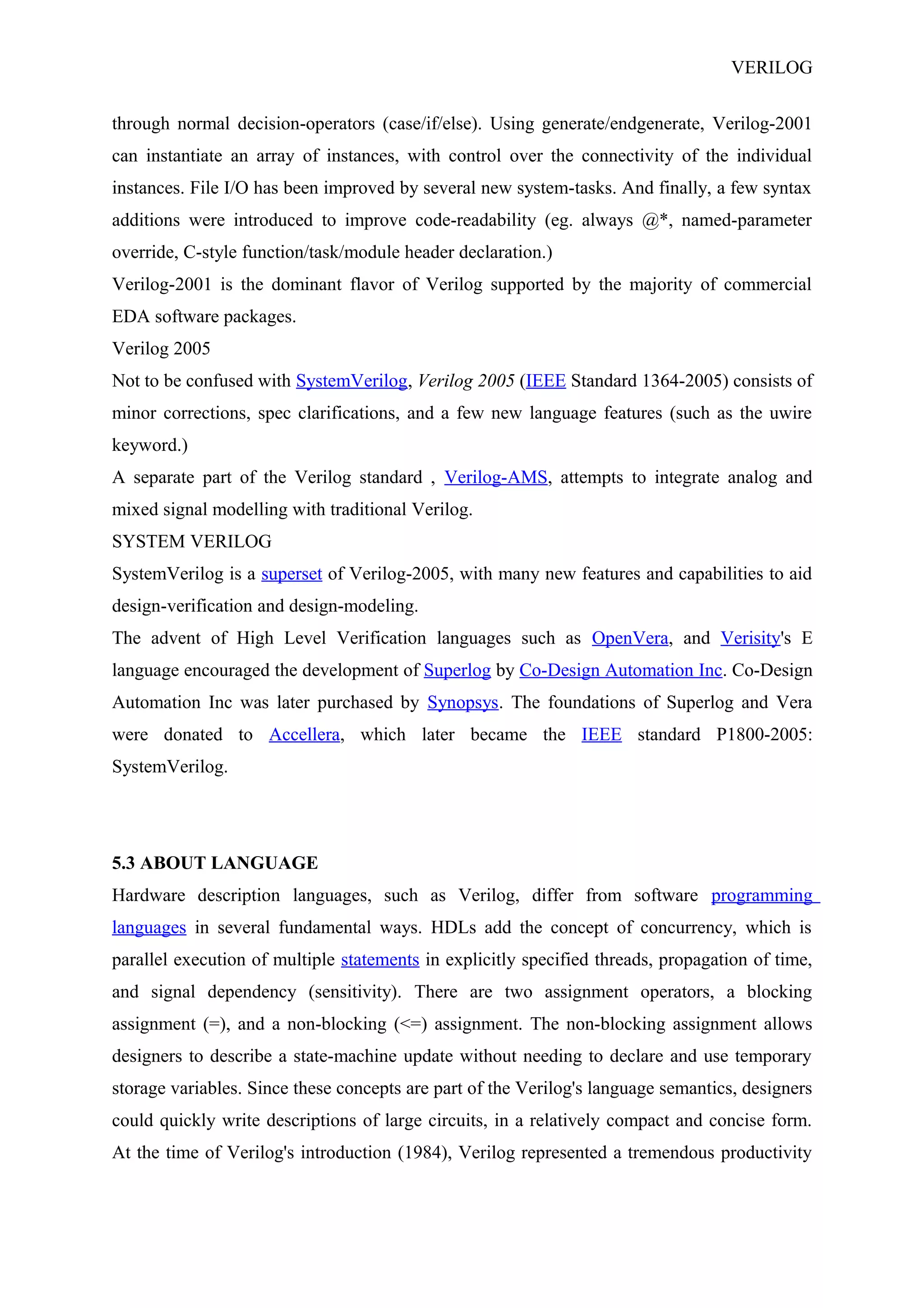 VERILOG
through normal decision-operators (case/if/else). Using generate/endgenerate, Verilog-2001
can instantiate an array of instances, with control over the connectivity of the individual
instances. File I/O has been improved by several new system-tasks. And finally, a few syntax
additions were introduced to improve code-readability (eg. always @*, named-parameter
override, C-style function/task/module header declaration.)
Verilog-2001 is the dominant flavor of Verilog supported by the majority of commercial
EDA software packages.
Verilog 2005
Not to be confused with SystemVerilog, Verilog 2005 (IEEE Standard 1364-2005) consists of
minor corrections, spec clarifications, and a few new language features (such as the uwire
keyword.)
A separate part of the Verilog standard , Verilog-AMS, attempts to integrate analog and
mixed signal modelling with traditional Verilog.
SYSTEM VERILOG
SystemVerilog is a superset of Verilog-2005, with many new features and capabilities to aid
design-verification and design-modeling.
The advent of High Level Verification languages such as OpenVera, and Verisity's E
language encouraged the development of Superlog by Co-Design Automation Inc. Co-Design
Automation Inc was later purchased by Synopsys. The foundations of Superlog and Vera
were donated to Accellera, which later became the IEEE standard P1800-2005:
SystemVerilog.
5.3 ABOUT LANGUAGE
Hardware description languages, such as Verilog, differ from software programming
languages in several fundamental ways. HDLs add the concept of concurrency, which is
parallel execution of multiple statements in explicitly specified threads, propagation of time,
and signal dependency (sensitivity). There are two assignment operators, a blocking
assignment (=), and a non-blocking (<=) assignment. The non-blocking assignment allows
designers to describe a state-machine update without needing to declare and use temporary
storage variables. Since these concepts are part of the Verilog's language semantics, designers
could quickly write descriptions of large circuits, in a relatively compact and concise form.
At the time of Verilog's introduction (1984), Verilog represented a tremendous productivity
 