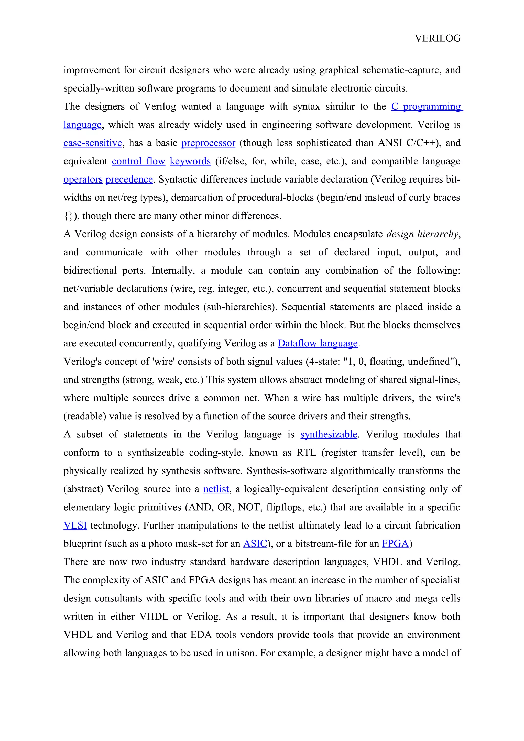 VERILOG
improvement for circuit designers who were already using graphical schematic-capture, and
specially-written software programs to document and simulate electronic circuits.
The designers of Verilog wanted a language with syntax similar to the C programming
language, which was already widely used in engineering software development. Verilog is
case-sensitive, has a basic preprocessor (though less sophisticated than ANSI C/C++), and
equivalent control flow keywords (if/else, for, while, case, etc.), and compatible language
operators precedence. Syntactic differences include variable declaration (Verilog requires bit-
widths on net/reg types), demarcation of procedural-blocks (begin/end instead of curly braces
{}), though there are many other minor differences.
A Verilog design consists of a hierarchy of modules. Modules encapsulate design hierarchy,
and communicate with other modules through a set of declared input, output, and
bidirectional ports. Internally, a module can contain any combination of the following:
net/variable declarations (wire, reg, integer, etc.), concurrent and sequential statement blocks
and instances of other modules (sub-hierarchies). Sequential statements are placed inside a
begin/end block and executed in sequential order within the block. But the blocks themselves
are executed concurrently, qualifying Verilog as a Dataflow language.
Verilog's concept of 'wire' consists of both signal values (4-state: "1, 0, floating, undefined"),
and strengths (strong, weak, etc.) This system allows abstract modeling of shared signal-lines,
where multiple sources drive a common net. When a wire has multiple drivers, the wire's
(readable) value is resolved by a function of the source drivers and their strengths.
A subset of statements in the Verilog language is synthesizable. Verilog modules that
conform to a synthsizeable coding-style, known as RTL (register transfer level), can be
physically realized by synthesis software. Synthesis-software algorithmically transforms the
(abstract) Verilog source into a netlist, a logically-equivalent description consisting only of
elementary logic primitives (AND, OR, NOT, flipflops, etc.) that are available in a specific
VLSI technology. Further manipulations to the netlist ultimately lead to a circuit fabrication
blueprint (such as a photo mask-set for an ASIC), or a bitstream-file for an FPGA)
There are now two industry standard hardware description languages, VHDL and Verilog.
The complexity of ASIC and FPGA designs has meant an increase in the number of specialist
design consultants with specific tools and with their own libraries of macro and mega cells
written in either VHDL or Verilog. As a result, it is important that designers know both
VHDL and Verilog and that EDA tools vendors provide tools that provide an environment
allowing both languages to be used in unison. For example, a designer might have a model of
 
