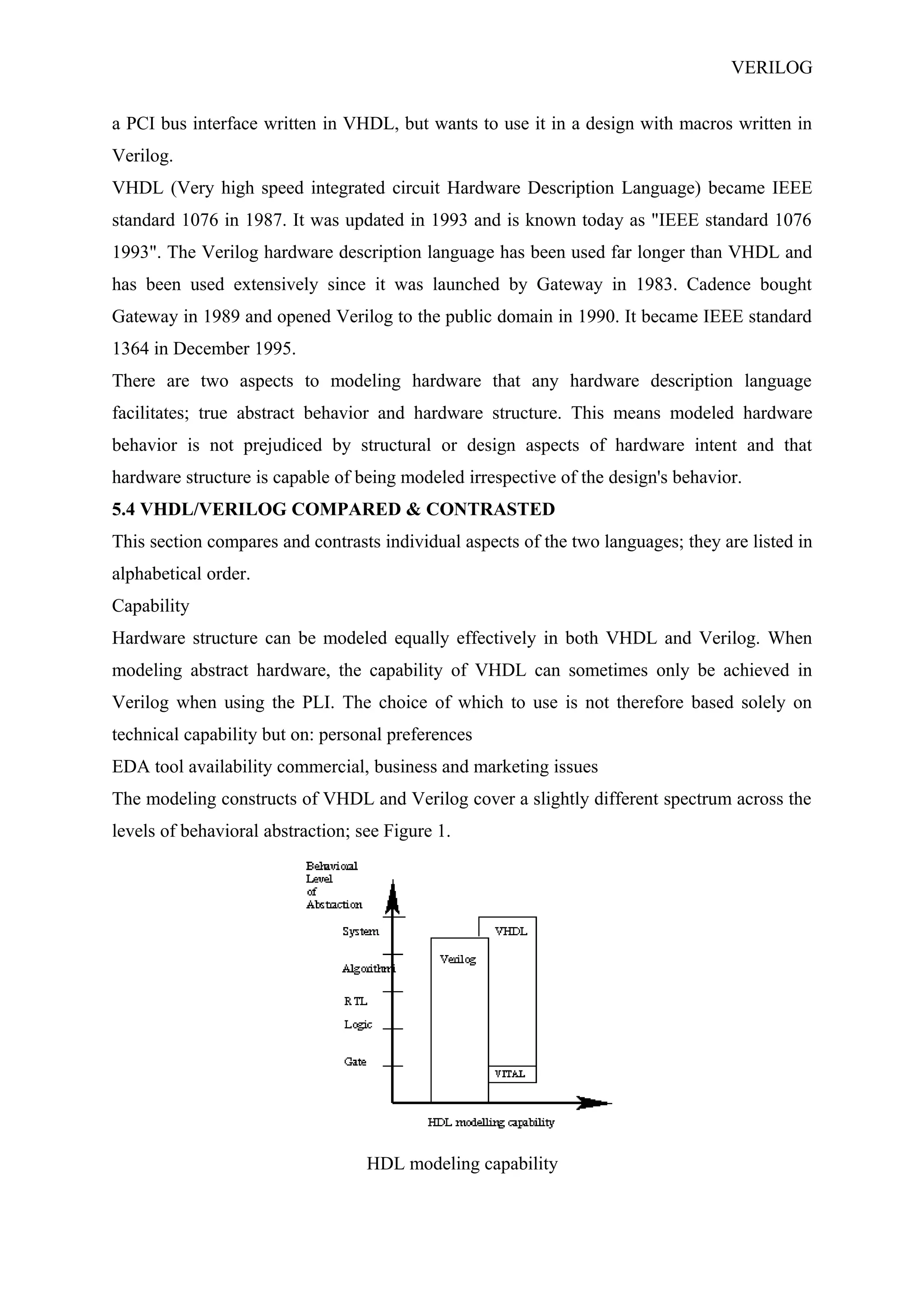 VERILOG
a PCI bus interface written in VHDL, but wants to use it in a design with macros written in
Verilog.
VHDL (Very high speed integrated circuit Hardware Description Language) became IEEE
standard 1076 in 1987. It was updated in 1993 and is known today as "IEEE standard 1076
1993". The Verilog hardware description language has been used far longer than VHDL and
has been used extensively since it was launched by Gateway in 1983. Cadence bought
Gateway in 1989 and opened Verilog to the public domain in 1990. It became IEEE standard
1364 in December 1995.
There are two aspects to modeling hardware that any hardware description language
facilitates; true abstract behavior and hardware structure. This means modeled hardware
behavior is not prejudiced by structural or design aspects of hardware intent and that
hardware structure is capable of being modeled irrespective of the design's behavior.
5.4 VHDL/VERILOG COMPARED & CONTRASTED
This section compares and contrasts individual aspects of the two languages; they are listed in
alphabetical order.
Capability
Hardware structure can be modeled equally effectively in both VHDL and Verilog. When
modeling abstract hardware, the capability of VHDL can sometimes only be achieved in
Verilog when using the PLI. The choice of which to use is not therefore based solely on
technical capability but on: personal preferences
EDA tool availability commercial, business and marketing issues
The modeling constructs of VHDL and Verilog cover a slightly different spectrum across the
levels of behavioral abstraction; see Figure 1.
HDL modeling capability
 