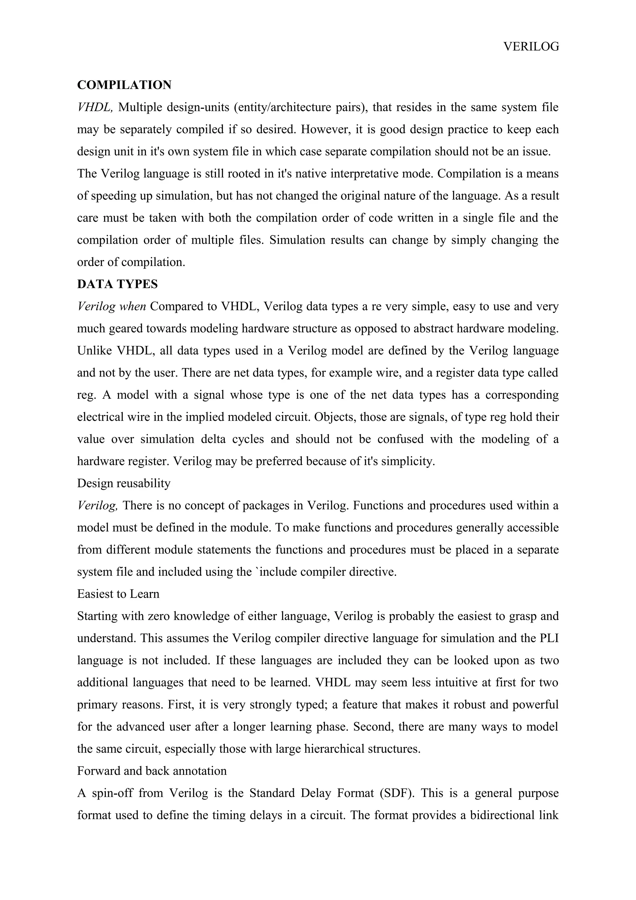 VERILOG
COMPILATION
VHDL, Multiple design-units (entity/architecture pairs), that resides in the same system file
may be separately compiled if so desired. However, it is good design practice to keep each
design unit in it's own system file in which case separate compilation should not be an issue.
The Verilog language is still rooted in it's native interpretative mode. Compilation is a means
of speeding up simulation, but has not changed the original nature of the language. As a result
care must be taken with both the compilation order of code written in a single file and the
compilation order of multiple files. Simulation results can change by simply changing the
order of compilation.
DATA TYPES
Verilog when Compared to VHDL, Verilog data types a re very simple, easy to use and very
much geared towards modeling hardware structure as opposed to abstract hardware modeling.
Unlike VHDL, all data types used in a Verilog model are defined by the Verilog language
and not by the user. There are net data types, for example wire, and a register data type called
reg. A model with a signal whose type is one of the net data types has a corresponding
electrical wire in the implied modeled circuit. Objects, those are signals, of type reg hold their
value over simulation delta cycles and should not be confused with the modeling of a
hardware register. Verilog may be preferred because of it's simplicity.
Design reusability
Verilog, There is no concept of packages in Verilog. Functions and procedures used within a
model must be defined in the module. To make functions and procedures generally accessible
from different module statements the functions and procedures must be placed in a separate
system file and included using the `include compiler directive.
Easiest to Learn
Starting with zero knowledge of either language, Verilog is probably the easiest to grasp and
understand. This assumes the Verilog compiler directive language for simulation and the PLI
language is not included. If these languages are included they can be looked upon as two
additional languages that need to be learned. VHDL may seem less intuitive at first for two
primary reasons. First, it is very strongly typed; a feature that makes it robust and powerful
for the advanced user after a longer learning phase. Second, there are many ways to model
the same circuit, especially those with large hierarchical structures.
Forward and back annotation
A spin-off from Verilog is the Standard Delay Format (SDF). This is a general purpose
format used to define the timing delays in a circuit. The format provides a bidirectional link
 
