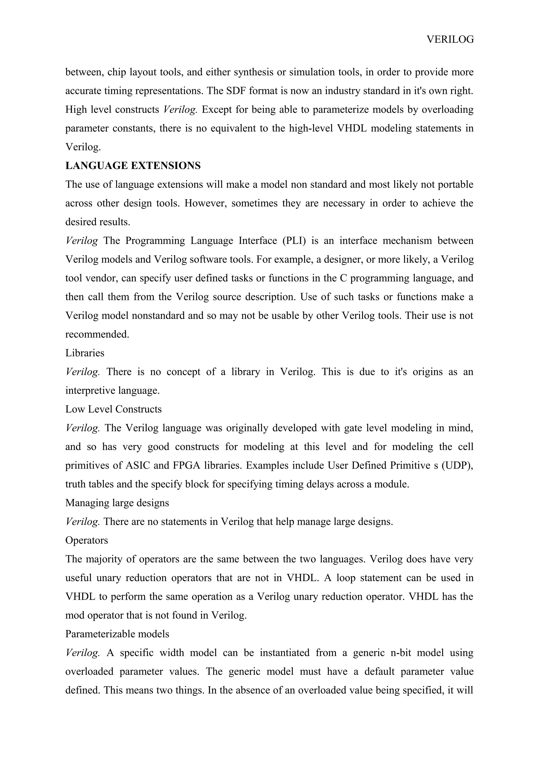 VERILOG
between, chip layout tools, and either synthesis or simulation tools, in order to provide more
accurate timing representations. The SDF format is now an industry standard in it's own right.
High level constructs Verilog. Except for being able to parameterize models by overloading
parameter constants, there is no equivalent to the high-level VHDL modeling statements in
Verilog.
LANGUAGE EXTENSIONS
The use of language extensions will make a model non standard and most likely not portable
across other design tools. However, sometimes they are necessary in order to achieve the
desired results.
Verilog The Programming Language Interface (PLI) is an interface mechanism between
Verilog models and Verilog software tools. For example, a designer, or more likely, a Verilog
tool vendor, can specify user defined tasks or functions in the C programming language, and
then call them from the Verilog source description. Use of such tasks or functions make a
Verilog model nonstandard and so may not be usable by other Verilog tools. Their use is not
recommended.
Libraries
Verilog. There is no concept of a library in Verilog. This is due to it's origins as an
interpretive language.
Low Level Constructs
Verilog. The Verilog language was originally developed with gate level modeling in mind,
and so has very good constructs for modeling at this level and for modeling the cell
primitives of ASIC and FPGA libraries. Examples include User Defined Primitive s (UDP),
truth tables and the specify block for specifying timing delays across a module.
Managing large designs
Verilog. There are no statements in Verilog that help manage large designs.
Operators
The majority of operators are the same between the two languages. Verilog does have very
useful unary reduction operators that are not in VHDL. A loop statement can be used in
VHDL to perform the same operation as a Verilog unary reduction operator. VHDL has the
mod operator that is not found in Verilog.
Parameterizable models
Verilog. A specific width model can be instantiated from a generic n-bit model using
overloaded parameter values. The generic model must have a default parameter value
defined. This means two things. In the absence of an overloaded value being specified, it will
 