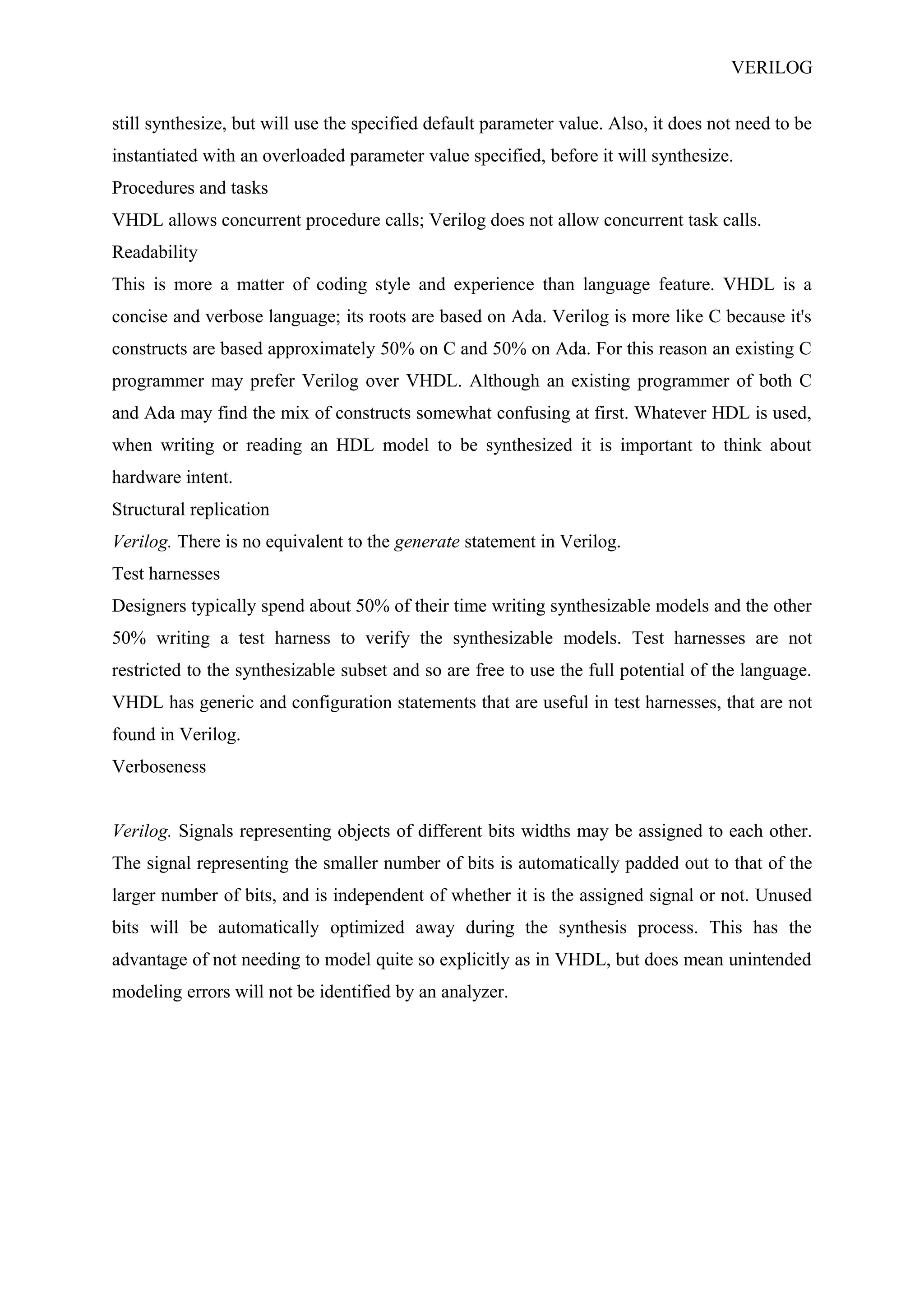 VERILOG
still synthesize, but will use the specified default parameter value. Also, it does not need to be
instantiated with an overloaded parameter value specified, before it will synthesize.
Procedures and tasks
VHDL allows concurrent procedure calls; Verilog does not allow concurrent task calls.
Readability
This is more a matter of coding style and experience than language feature. VHDL is a
concise and verbose language; its roots are based on Ada. Verilog is more like C because it's
constructs are based approximately 50% on C and 50% on Ada. For this reason an existing C
programmer may prefer Verilog over VHDL. Although an existing programmer of both C
and Ada may find the mix of constructs somewhat confusing at first. Whatever HDL is used,
when writing or reading an HDL model to be synthesized it is important to think about
hardware intent.
Structural replication
Verilog. There is no equivalent to the generate statement in Verilog.
Test harnesses
Designers typically spend about 50% of their time writing synthesizable models and the other
50% writing a test harness to verify the synthesizable models. Test harnesses are not
restricted to the synthesizable subset and so are free to use the full potential of the language.
VHDL has generic and configuration statements that are useful in test harnesses, that are not
found in Verilog.
Verboseness
Verilog. Signals representing objects of different bits widths may be assigned to each other.
The signal representing the smaller number of bits is automatically padded out to that of the
larger number of bits, and is independent of whether it is the assigned signal or not. Unused
bits will be automatically optimized away during the synthesis process. This has the
advantage of not needing to model quite so explicitly as in VHDL, but does mean unintended
modeling errors will not be identified by an analyzer.
 