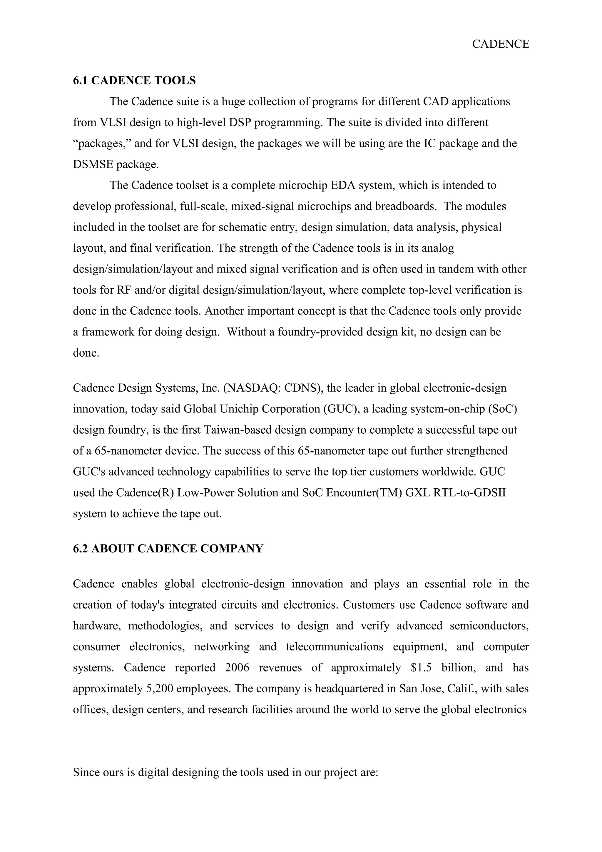 CADENCE
6.1 CADENCE TOOLS
The Cadence suite is a huge collection of programs for different CAD applications
from VLSI design to high-level DSP programming. The suite is divided into different
“packages,” and for VLSI design, the packages we will be using are the IC package and the
DSMSE package.
The Cadence toolset is a complete microchip EDA system, which is intended to
develop professional, full-scale, mixed-signal microchips and breadboards. The modules
included in the toolset are for schematic entry, design simulation, data analysis, physical
layout, and final verification. The strength of the Cadence tools is in its analog
design/simulation/layout and mixed signal verification and is often used in tandem with other
tools for RF and/or digital design/simulation/layout, where complete top-level verification is
done in the Cadence tools. Another important concept is that the Cadence tools only provide
a framework for doing design. Without a foundry-provided design kit, no design can be
done.
Cadence Design Systems, Inc. (NASDAQ: CDNS), the leader in global electronic-design
innovation, today said Global Unichip Corporation (GUC), a leading system-on-chip (SoC)
design foundry, is the first Taiwan-based design company to complete a successful tape out
of a 65-nanometer device. The success of this 65-nanometer tape out further strengthened
GUC's advanced technology capabilities to serve the top tier customers worldwide. GUC
used the Cadence(R) Low-Power Solution and SoC Encounter(TM) GXL RTL-to-GDSII
system to achieve the tape out.
6.2 ABOUT CADENCE COMPANY
Cadence enables global electronic-design innovation and plays an essential role in the
creation of today's integrated circuits and electronics. Customers use Cadence software and
hardware, methodologies, and services to design and verify advanced semiconductors,
consumer electronics, networking and telecommunications equipment, and computer
systems. Cadence reported 2006 revenues of approximately $1.5 billion, and has
approximately 5,200 employees. The company is headquartered in San Jose, Calif., with sales
offices, design centers, and research facilities around the world to serve the global electronics
Since ours is digital designing the tools used in our project are:
 