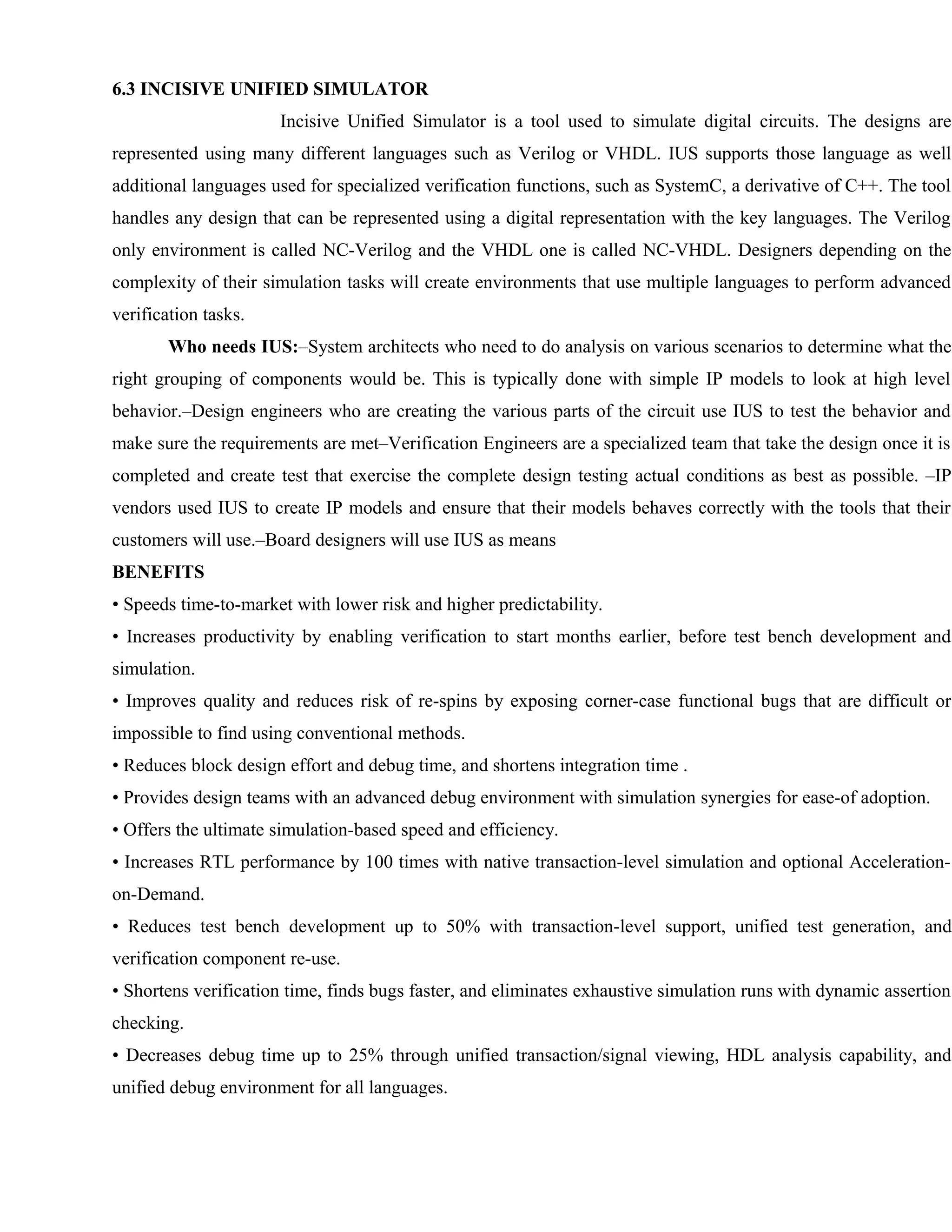 6.3 INCISIVE UNIFIED SIMULATOR
Incisive Unified Simulator is a tool used to simulate digital circuits. The designs are
represented using many different languages such as Verilog or VHDL. IUS supports those language as well
additional languages used for specialized verification functions, such as SystemC, a derivative of C++. The tool
handles any design that can be represented using a digital representation with the key languages. The Verilog
only environment is called NC-Verilog and the VHDL one is called NC-VHDL. Designers depending on the
complexity of their simulation tasks will create environments that use multiple languages to perform advanced
verification tasks.
Who needs IUS:–System architects who need to do analysis on various scenarios to determine what the
right grouping of components would be. This is typically done with simple IP models to look at high level
behavior.–Design engineers who are creating the various parts of the circuit use IUS to test the behavior and
make sure the requirements are met–Verification Engineers are a specialized team that take the design once it is
completed and create test that exercise the complete design testing actual conditions as best as possible. –IP
vendors used IUS to create IP models and ensure that their models behaves correctly with the tools that their
customers will use.–Board designers will use IUS as means
BENEFITS
• Speeds time-to-market with lower risk and higher predictability.
• Increases productivity by enabling verification to start months earlier, before test bench development and
simulation.
• Improves quality and reduces risk of re-spins by exposing corner-case functional bugs that are difficult or
impossible to find using conventional methods.
• Reduces block design effort and debug time, and shortens integration time .
• Provides design teams with an advanced debug environment with simulation synergies for ease-of adoption.
• Offers the ultimate simulation-based speed and efficiency.
• Increases RTL performance by 100 times with native transaction-level simulation and optional Acceleration-
on-Demand.
• Reduces test bench development up to 50% with transaction-level support, unified test generation, and
verification component re-use.
• Shortens verification time, finds bugs faster, and eliminates exhaustive simulation runs with dynamic assertion
checking.
• Decreases debug time up to 25% through unified transaction/signal viewing, HDL analysis capability, and
unified debug environment for all languages.
 