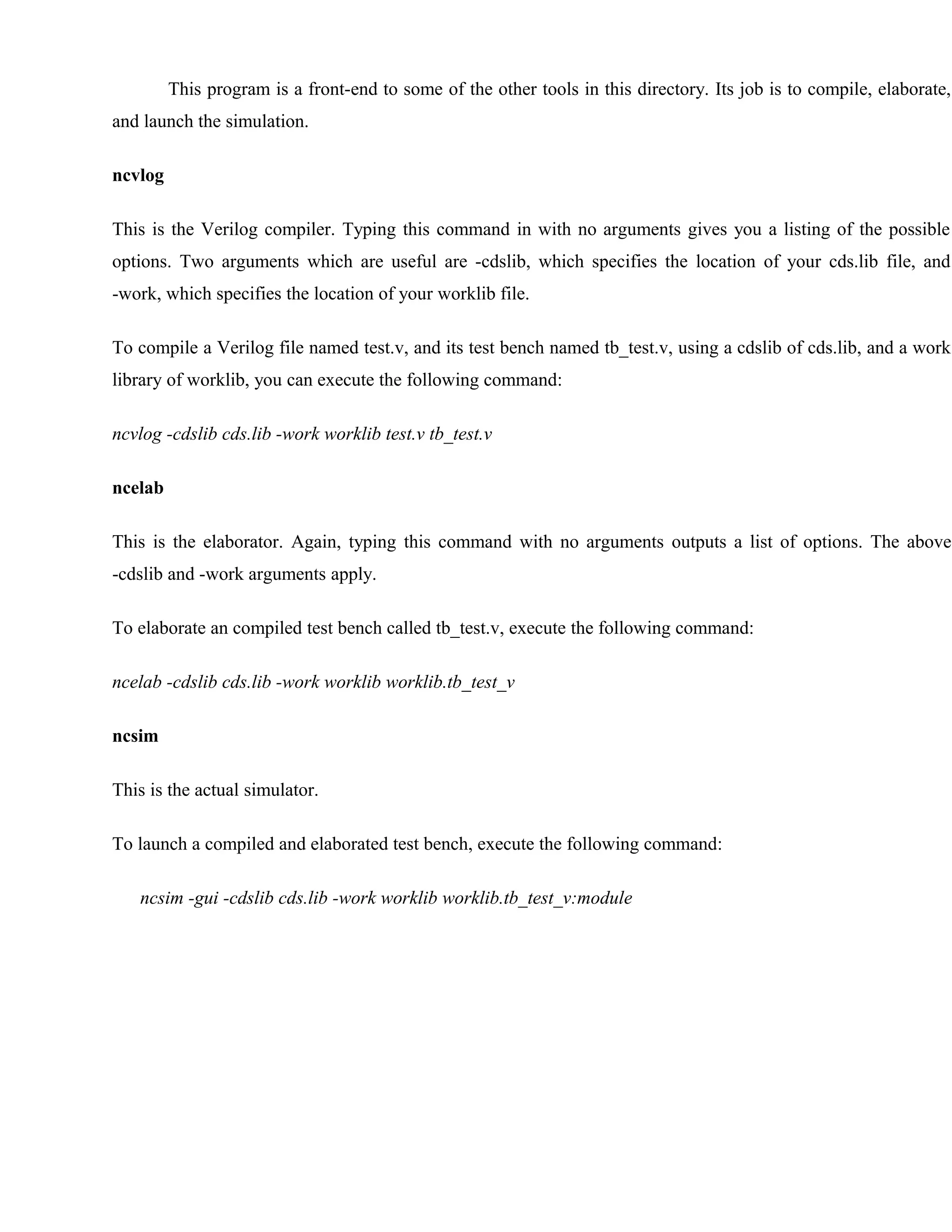 This program is a front-end to some of the other tools in this directory. Its job is to compile, elaborate,
and launch the simulation.
ncvlog
This is the Verilog compiler. Typing this command in with no arguments gives you a listing of the possible
options. Two arguments which are useful are -cdslib, which specifies the location of your cds.lib file, and
-work, which specifies the location of your worklib file.
To compile a Verilog file named test.v, and its test bench named tb_test.v, using a cdslib of cds.lib, and a work
library of worklib, you can execute the following command:
ncvlog -cdslib cds.lib -work worklib test.v tb_test.v
ncelab
This is the elaborator. Again, typing this command with no arguments outputs a list of options. The above
-cdslib and -work arguments apply.
To elaborate an compiled test bench called tb_test.v, execute the following command:
ncelab -cdslib cds.lib -work worklib worklib.tb_test_v
ncsim
This is the actual simulator.
To launch a compiled and elaborated test bench, execute the following command:
ncsim -gui -cdslib cds.lib -work worklib worklib.tb_test_v:module
 