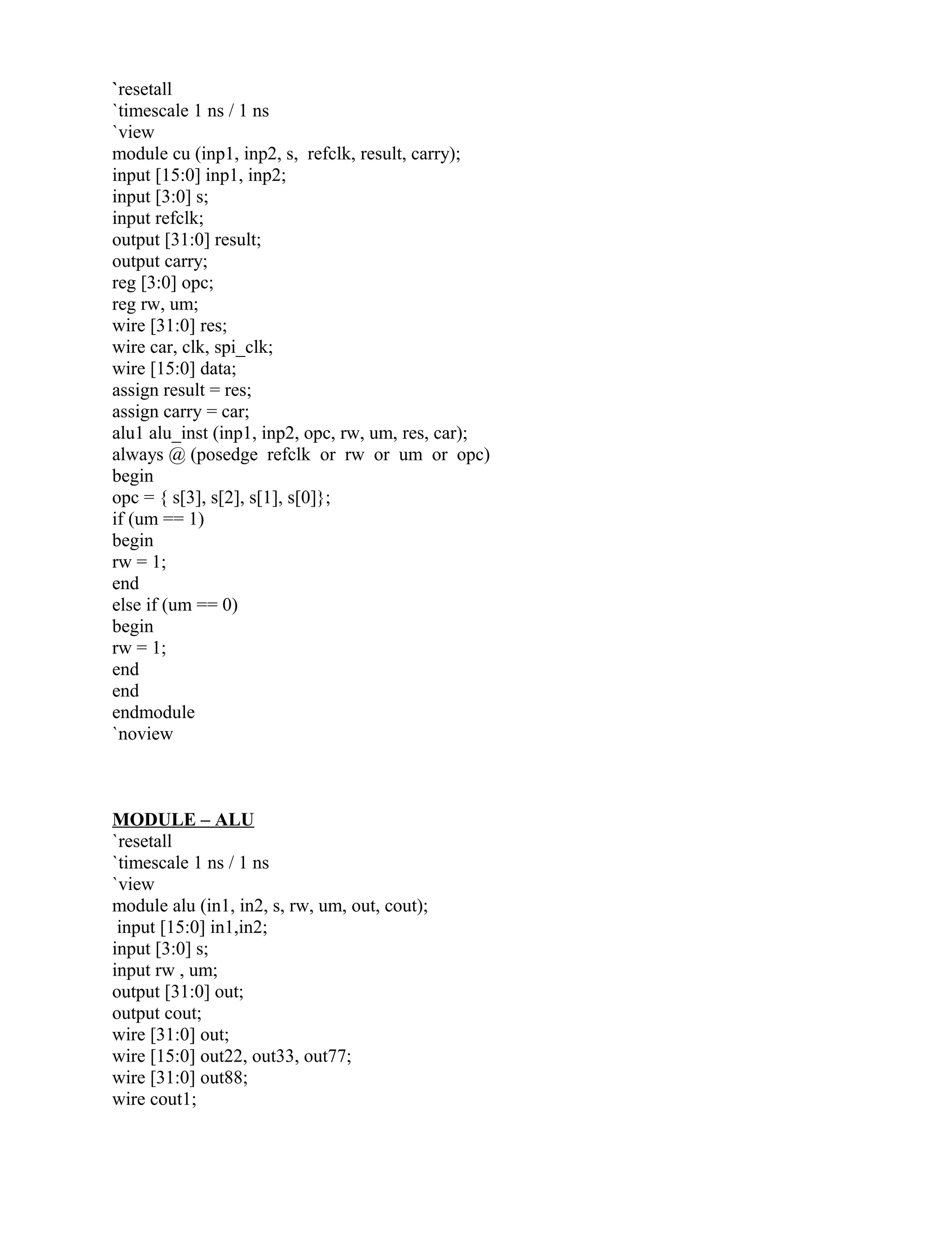 `resetall
`timescale 1 ns / 1 ns
`view
module cu (inp1, inp2, s, refclk, result, carry);
input [15:0] inp1, inp2;
input [3:0] s;
input refclk;
output [31:0] result;
output carry;
reg [3:0] opc;
reg rw, um;
wire [31:0] res;
wire car, clk, spi_clk;
wire [15:0] data;
assign result = res;
assign carry = car;
alu1 alu_inst (inp1, inp2, opc, rw, um, res, car);
always @ (posedge refclk or rw or um or opc)
begin
opc = { s[3], s[2], s[1], s[0]};
if (um == 1)
begin
rw = 1;
end
else if (um == 0)
begin
rw = 1;
end
end
endmodule
`noview
MODULE – ALU
`resetall
`timescale 1 ns / 1 ns
`view
module alu (in1, in2, s, rw, um, out, cout);
input [15:0] in1,in2;
input [3:0] s;
input rw , um;
output [31:0] out;
output cout;
wire [31:0] out;
wire [15:0] out22, out33, out77;
wire [31:0] out88;
wire cout1;
 